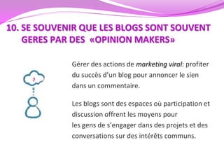 10. SE SOUVENIR QUE LES BLOGS SONT SOUVENT
    GERES PAR DES «OPINION MAKERS»

             Gérer des actions de marketing viral: profiter
             du succès d’un blog pour annoncer le sien
             dans un commentaire.

             Les blogs sont des espaces où participation et
             discussion offrent les moyens pour
             les gens de s’engager dans des projets et des
             conversations sur des intérêts communs.
 