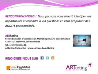 RENCONTRONS-NOUS ! Nous pouvons vous aider à identifier vos
opportunités et répondre à vos questions en vous proposant des
AUDITS personnalisés.

ARTketing
Centre Européen d’Excellence en Marketing des Arts et de la Culture
42 Av. F.D. Roosevelt, 1050 Bruxelles
Tel. : +32 495 30 34 88
artketing@ulb.ac.be www.solvay.edu/artketing



REJOIGNEZ-NOUS SUR
 