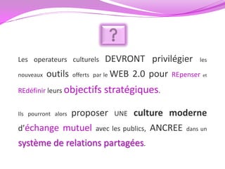 Les operateurs culturels            DEVRONT privilégier les
nouveaux   outils    offerts   par le WEB 2.0 pour REpenser et

REdéfinir leurs objectifs         stratégiques.

            proposer UNE culture moderne
Ils pourront alors

d’échange mutuel avec les publics, ANCREE dans un
système de relations partagées.
 