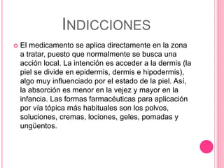 INDICCIONES
 El medicamento se aplica directamente en la zona
a tratar, puesto que normalmente se busca una
acción local. La intención es acceder a la dermis (la
piel se divide en epidermis, dermis e hipodermis),
algo muy influenciado por el estado de la piel. Así,
la absorción es menor en la vejez y mayor en la
infancia. Las formas farmacéuticas para aplicación
por vía tópica más habituales son los polvos,
soluciones, cremas, lociones, geles, pomadas y
ungüentos.
 