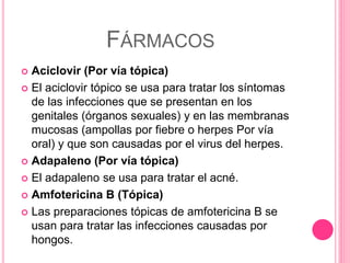 FÁRMACOS
 Aciclovir (Por vía tópica)
 El aciclovir tópico se usa para tratar los síntomas
de las infecciones que se presentan en los
genitales (órganos sexuales) y en las membranas
mucosas (ampollas por fiebre o herpes Por vía
oral) y que son causadas por el virus del herpes.
 Adapaleno (Por vía tópica)
 El adapaleno se usa para tratar el acné.
 Amfotericina B (Tópica)
 Las preparaciones tópicas de amfotericina B se
usan para tratar las infecciones causadas por
hongos.
 
