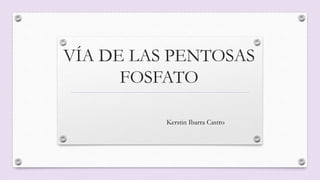 VÍA DE LAS PENTOSAS
FOSFATO
Kerstin Ibarra Castro
 