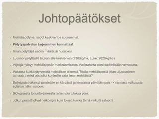 Johtopäätökset
Mehiläispölytys: sadot keskivertoa suuremmat.
Pölytyspalvelun tarjoaminen kannattaa!
Ilman pölyttäjiä sadon määrä jäi huonoksi.
Luonnonpölyttäjillä hiukan alle keskiarvon (2385kg/ha, Luke: 2629kg/ha)
Viljelijä hyötyy mehiläispesän vuokraamisesta. Vuokrahinta pieni sadonlisään verrattuna.
Valtaosa kukkakäynneistä mehiläisen tekemiä. Tilalla mehiläispesiä (tilan ulkopuolinen
tarhaaja), mikä olisi ollut kontrollin sato ilman mehiläisiä?
Suljetuista häkeistä poistettiin eri kärpäsiä ja kimalaisia päivittäin pois -> varmasti vaikutusta
suljetun häkin satoon.
Biologisesta torjunta-aineesta tarkempia tuloksia pian.
Jotkut pesistä olivat heikompia kuin toiset, kuinka tämä vaikutti satoon?
 