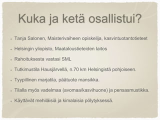 Kuka ja ketä osallistui?
Tanja Salonen, Maisterivaiheen opiskelija, kasvintuotantotieteet
Helsingin yliopisto, Maataloustieteiden laitos
Rahoituksesta vastasi SML
Tutkimustila Hausjärvellä, n.70 km Helsingistä pohjoiseen.
Tyypillinen marjatila, päätuote mansikka.
Tilalla myös vadelmaa (avomaa/kasvihuone) ja pensasmustikka.
Käyttävät mehiläisiä ja kimalaisia pölytyksessä.
 