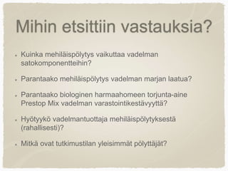 Mihin etsittiin vastauksia?
Kuinka mehiläispölytys vaikuttaa vadelman
satokomponentteihin?
Parantaako mehiläispölytys vadelman marjan laatua?
Parantaako biologinen harmaahomeen torjunta-aine
Prestop Mix vadelman varastointikestävyyttä?
Hyötyykö vadelmantuottaja mehiläispölytyksestä
(rahallisesti)?
Mitkä ovat tutkimustilan yleisimmät pölyttäjät?
 
