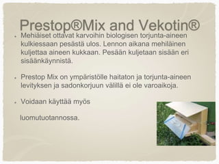 Prestop®Mix and Vekotin®Mehiäiset ottavat karvoihin biologisen torjunta-aineen
kulkiessaan pesästä ulos. Lennon aikana mehiläinen
kuljettaa aineen kukkaan. Pesään kuljetaan sisään eri
sisäänkäynnistä.
Prestop Mix on ympäristölle haitaton ja torjunta-aineen
levityksen ja sadonkorjuun välillä ei ole varoaikoja.
Voidaan käyttää myös
luomutuotannossa.
 