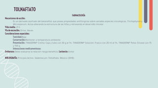 FARMACOLOGÍA
Mecanismos de acción:
Es un derivado azufrado del betanaftol, que posee propiedades antifúngicas sobre variadas especies micológicas, Trichophyton y
Microsporum. Actúa alterando la estructura de las hifas y retrasando el desarrollo micelar.
Vida media: 21 h
Vía de excreción: Orina. Heces
Consideraciones especiales:
Toxicidad:Baja
Conservación:Mantener a temperatura ambiente
Presentación: TINADERM® Crema: Caja y tubo con 30 g al 1%. TINADERM® Solución: Frasco con 20 ml al 1%. TINADERM® Polvo: Envase con 75
y 150 g.
Interacciones medicamentosas:
Embarazo: Debe evaluarse la relación riesgo-beneﬁcio. Lactancia: Evitar
BIBLIOGRAFÍA: Principio Activo. Vademecum: Tolnaftato. México (2018)
TOLNAFTATO
 