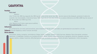 Posología:
Dosis usual:
Adultos:
Oral. Primer día, 300 mg; segundo día, 300 mg dos veces al día; tercer día, 300 mg tres veces al día; después, aumentar la dosis de
acuerdo a las necesidades y tolerancia hasta 1 800 mg al día en tres dosis divididas. La dosis ordinaria es de 300 a 600 mg tres veces al
día. No exceder de 3 600 mg al día.
Niños:
Oral. Mayores de 12 años, igual que en adultos.
Vía de administración: Vía oral.
Indicaciones:
En combinación con otros anticonvulsivos, para tratamiento de las crisis parciales con generalización secundaria o sin ella.
Vigilancia: Función hepática y renal. Función nerviosa
Efectos adversos:
Frecuentes: ataxia, nistagmo, somnolencia, fatiga, mareo, mialgias, temblor, visión borrosa, diplopía. Poco frecuentes: amnesia,
depresión, irritabilidad, cambios en el estado de ánimo. Raras: astenia, sequedad de boca y garganta, disartria, dispepsia, diarrea,
náusea, vómito, cefalea, insomnio, diﬁcultad para pensar, zumbidos de oídos, aumento de peso, hipotensión, rinitis, leucopenia.
GABAPENTINA
 