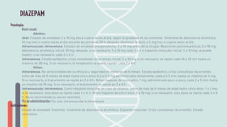 Posología:
Dosis usual:
Adultos:
Oral. Estados de ansiedad, 2 a 10 mg dos a cuatro veces al día, según la gravedad de los síntomas. Síndrome de abstinencia alcohólica,
10 mg tres o cuatro veces al día durante las primeras 24 h; después, disminuir la dosis a 5 mg tres o cuatro veces al día.
Intramuscular, intravenosa. Estados de ansiedad preoperatorios, 5 a 10 mg antes de la cirugía. Reacciones psiconeuróticas, 2 a 10 mg.
Abstinencia alcohólica, inicial, 10 mg; después, si es necesario, 5 a 10 mg cada 3 a 4 h.Espasmo muscular, inicial, 5 a 10 mg; se puede
repetir, si es necesario, cada 3 o 4 h.
Intravenosa. Estado epiléptico, crisis convulsivas recurrentes, inicial, 5 a 10 mg; si es necesario, se repite cada 10 a 15 min hasta un
máximo de 30 mg. Si es necesario, la terapéutica se puede repetir cada 2 a 4 h.
Niños:
Intravenosa. No se ha establecido su eﬁcacia y seguridad en menores de 6 meses. Estado epiléptico, crisis convulsivas recurrentes,
niños de más de 6 meses de edad hasta cinco años, 0.2 a 0.5 mg administrados lentamente, cada 2 a 5 min, hasta un máximo de 5 mg.
Si es necesario, el tratamiento se repite en 2 o 4 h. Niños mayores de cinco años, 1 mg, administrado poco a poco, cada 2 a 5 min, hasta
un máximo de 10 mg. Si es necesario, el tratamiento se repite en 2 a 4 h.
Intramuscular, intravenosa. Como relajante muscular en caso de tétanos: niños de más de 6 meses de edad hasta cinco años, 1 a 2 mg;
si es necesario, esta dosis se repite cada 3 o 4 h. Niños mayores de cinco años, 5 a 10 mg; si es necesario, esta dosis se repite cada 3 o 4
h. No se recomienda su uso en neonatos.
Vía de administración: Vía oral, intramuscular e intravenosa
Indicaciones:
Estado de ansiedad. Insomnio. Síndrome de abstinencia alcohólica. Espasmo muscular. Crisis convulsivas recurrentes. Estado
convulsivo.
DIAZEPAM
 