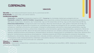 FARMACOLOGÍA
Vida media: Su vida media de eliminación inicial es de 2 h y la terminal de 30 h.
Vía de excreción: vías renal, biliar y en la leche materna.
Consideraciones especiales:
Conservación: No conservar a temperatura superior a 25 °C. Conservar en el embalaje original para protegerlo de la luz.
Presentación: LARGACTIL. AVENTIS PHARMA. Comprimidos. Cada comprimido contiene clorhidrato de clorpromazina equivalente a 25 o
100 mg de clorpromazina. Excipiente, cbp 1 comprimido. Caja con 50 comprimidos de 25 mg. Caja con 20 comprimidos de 100 mg.
Interacciones medicamentosas: Antagoniza los efecto de: levodopa. Absorción disminuida por: sales, óxidos e hidróxidos de Al, Mg o Ca
(espaciar 2 h). Riesgo de hipotensión ortostática con: antihipertensivos. Riesgo de prolongación QT con: quinidina, procainamida,
amiodarona, mibefradil, eritromicina, cotrimoxazol, trimetoprim-sulfametoxazol, azitromicina, ketoconazol, pentamidina, cisaprida,
probucol, antidepresivos tricíclicos y tetracíclicos, haloperidol y otras fenotiazinas, agentes organofosforados y vasopresina. Adición de
efectos con: depresores del SNC. Adición de reacciones adversas atropínicas con: atropina, sustancias atropínicas, imipramina, anti- H1
,
sedantes, antiparkinsonianos anticolinérgicos, antiespasmódicos atropínicos, disopiramida.Con antidiabéticos a dosis altas: elevación de la
glucemia. Concentraciones plasmáticas aumentadas por: inhibidores potentes de CYP1A2 (ciproﬂoxacino, enoxacino, ﬂuvoxamina,
clinaﬂoxacino, idrocilamida, oltipraz, ácido pipemídico, rofecoxib, etintidine, zaﬁrlukast?) o moderados (como methoxsalen, mexiletina,
contraceptivos orales, fenilpropanolamina, tiobendazol, vemurafenib, zileuton). Disminuye efecto antihipertensivo de: guanetidina.Provoca
riesgo de alteraciones del ritmo ventricular con: sultopride.
Embarazo: Evitar Lactancia: Evitar
BIBLIOGRAFÍA: Clorpromazina: antipsicóticos • antieméticos y antivertiginosos. Rodríguez Carranza R(Ed.), (2015). Vademécum Académico de
Medicamentos. McGraw-Hill.
CLORPROMAZINA
 