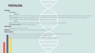 Posología:
Dosis usual:
Adultos:
Oral. Esquizofrenia. Inicial, 8 a 16 mg de dos a cuatro veces al día. No exceder de 64 mg/día. Náusea y vómito, 8 a 16 mg al día en dosis.
Intramuscular. Cuadro de psicosis aguda, 5 a 10 mg. Se pueden dar dosis adicionales cada 6 h. No exceder de 15 mg en pacientes
externos y de 30 mg en pacientes hospitalizados. Náusea y vómito, 5 a 10 mg.
Niños:
Oral. Psicosis aguda, esquizofrenia. Niños mayores de 12 años, 4 a 16 mg/día en dosis divididas.
Vía de administración: Vía oral e intramuscular.
Indicaciones:
Esquizofrenia. Náusea y vómito.
Vigilancia: Temperatura corporal, el tono vasomotor. Función hepática y renal.
Efectos adversos:
Frecuentes: somnolencia, parkinsonismo, hipotensión, hipotensión postural, galactorrea, ginecomastia.
Poco frecuentes: alteraciones electrocardiográﬁcas, congestión nasal.
Raras: síndrome de leucopenia, trombocitopenia, neuroléptico maligno, priapismo.
PERFENAZINA
 