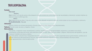 Posología:
Dosis usual:
Adultos:
Oral. Inicial, 1 a 5 mg dos veces al día; después se ajusta la dosis de conformidad con las necesidades y tolerancia. La dosis máxima no
debe ser mayor de 40 mg al día.
Niños:
Oral. Mayores de seis años, 1 mg una a dos veces al día; después se ajusta la dosis de conformidad con las necesidades y tolerancia.
Vía de administración: Vía oral
Indicaciones:
Psicosis crónica con retraso psicomotriz. Psicosis infantil en niños hipoactivos y desinteresados.
Vigilancia: Función renal, nerviosa y hepática. Visión.
Efectos adversos:
Frecuentes: congestión nasal, estreñimiento, acatisia, manifestaciones extrapiramidales (espasmos y sacudidas musculares,
movimientos corporales de torsión, diﬁcultad para mover los ojos, diﬁcultad para hablar y deglutir, alteraciones del equilibrio, cara de
“máscara”, temblor de manos y dedos).
Poco frecuentes: vista borrosa, resequedad de la boca, somnolencia, disminución de la capacidad sexual, ginecomastia, cambios en el
periodo menstrual, diﬁcultad para la micción, hipotensión postural, erupción cutánea, fotosensibilidad, discinesia tardía.
Raras: agranulocitosis, ictericia obstructiva.
TRIFLUOPERAZINA
 
