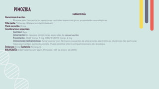 FARMACOLOGÍA
Mecanismos de acción:
Bloquea selectivamente los receptores centrales dopaminérgicos, propiedades neurolépticas.
Vida media: 55 horas (diferencia interindividual)
Vía de excreción: Orina
Consideraciones especiales:
Toxicidad: Baja
Conservación:No requiere condiciones especiales de conservación
Presentación: ORAP Comp. 1 mg. ORAP FUERTE Comp. 4 mg
Interacciones medicamentosas: Evitar asociar con: fármacos causantes de alteraciones electrolíticas, diuréticos (en particular
hipocaliemiantes), zumo de pomelo. Puede debilitar efecto antiparkinsoniano de: levodopa.
Embarazo: Evitar Lactancia: No seguro
BIBLIOGRAFÍA: Vidal Vademecum Spain: Pimozida (01 de enero de 2015)
PIMOZIDA
 