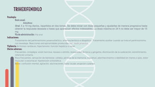 Posología:
Dosis usual:
Adultos:
Oral. 5 a 10 mg diarios, repartidos en dos tomas. Se debe iniciar con dosis pequeñas y ajustarlas de manera progresiva hasta
obtener la respuesta deseada o hasta que aparezcan efectos indeseables. La dosis máxima en 24 h no debe ser mayor de 15
mg.
Vía de administración: Vía oral
Indicaciones:
Tratamiento del parkinsonismo posencefalítico, arteriosclerótico e idiopático. Tratamiento auxiliar cuando se trata el parkinsonismo
con levodopa. Reacciones extrapiramidales producidas por medicamentos.
Vigilancia: Arritmias cardiacas, hipertensión, función hepática o renal.
Efectos adversos:
Frecuentes: cicloplejía, visión borrosa, náusea o vómito, resequedad de boca y garganta, disminución de la sudoración, estreñimiento,
retención urinaria.
Poco frecuentes: sensación de bienestar, cefalea, pérdida de la memoria, inquietud, adormecimiento o debilidad en manos o pies, dolor
muscular o estomacal, hipotensión ortostática.
Raras: confusión mental, agitación, alucinaciones, dolor ocular, erupción cutánea.
TRIHEXIFENIDILO
 