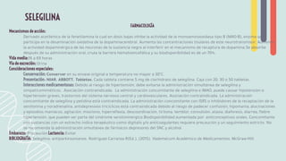 FARMACOLOGÍA
Mecanismos de acción:
Derivado acetilénico de la fenetilamina la cual en dosis bajas inhibe la actividad de la monoaminooxidasa tipo B (MAO-B), enzima que
participa en la desaminación oxidativa de la dopaminacerebral. Aumenta las concentraciones tisulares de este neurotransmisor. Aumenta
la actividad dopaminérgica de las neuronas de la sustancia negra al interferir en el mecanismo de recaptura de dopamina.Se absorbe
después de su administración oral, cruza la barrera hematoencefálica y su biodisponibilidad es de un 70%.
Vida media:16 a 69 horas
Vía de excreción: Orina
Consideraciones especiales:
Conservación: Conservar en su envase original a temperatura no mayor a 30°C.
Presentación: NIAR. ABBOTT. Tabletas. Cada tableta contiene 5 mg de clorhidrato de selegilina. Caja con 20, 30 o 50 tabletas.
Interacciones medicamentosas: Debido al riesgo de hipertensión, debe evitarse la administración simultánea de selegilina y
simpaticomiméticos. Asociación contraindicada. La administración concomitante de selegilina e IMAO, puede causar hipotensión o
hipertensión graves, trastornos del sistema nervioso central y cardiovasculares. Asociación contraindicada. La administración
concomitante de selegilina y petidina está contraindicada. La administración concomitante con ISRS o inhibidores de la recaptación de la
serotonina y noradrenalina, antidepresivos tricíclicos está contraindicada debido al riesgo de padecer confusión, hipomanía, alucinaciones
y episodios maníacos, agitación, mioclono, hiperreﬂexia, descoordinación, tiritona, temblor, convulsión, ataxia, diaforesis, diarrea, ﬁebre
hipertensión, que pueden ser parte del síndrome serotoninérgico.Biodisponibilidad aumentada por: anticonceptivos orales. Concomitante
con sustancias con un estrecho índice terapéutico como digitalis y/o anticoagulantes requiere precaución y un seguimiento estricto. No
se recomienda la administración simultánea de fármacos depresores del SNC y alcohol.
Embarazo: Precaución Lactancia: Evitar
BIBLIOGRAFÍA: Selegilina: antiparkinsonianos. Rodríguez Carranza R(Ed.), (2015). Vademécum Académico de Medicamentos. McGraw-Hill.
SELEGILINA
 