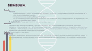 Posología:
Dosis usual:
Como antihistamínico, la dosis usual para adultos por vía oral es de 25mg a 100mg cada 6 a 8 horas y en niños menores de 12
años, 5mg/kg/día divididos en 4 dosis.
Como antidiscinésico, en adultos, 50mg a 150mg/kg/día.
Por vía parenteral (intramuscular o intravenosa) la dosis para adultos es de 10mg a 50mg y para niños de 1mg a 1,5mg/kg cada
6 horas, sin sobrepasar 300mg diarios.
Vía de administración: Vía oral y parenteral (intramuscular o intravenosa)
Indicaciones:
Tratamiento de la rinitis alérgica perenne y estacional, tratamiento de la conjuntivitis alérgica, tratamiento de la urticaria o
angioedema; tratamiento del prurito y de las reacciones urticarianas por transfusión; coadyuvante en el tratamiento de las reacciones
anaﬁlácticas y anaﬁlactoides; tratamiento del parkinsonismo y reacciones extrapiramidales inducidas por fármacos, en pacientes de
edad avanzada que no toleran antidiscinésicos más potentes.
Vigilancia: Función hepática y renal. Visión.
Efectos adversos:
Somnolencia, espesamiento de las secreciones bronquiales, sequedad de boca, nariz o garganta; visión borrosa, confusión, mareos. En
niños pueden aparecer con más frecuencia signos de estimulación del SNC, como alucinaciones, crisis convulsivas o problemas para
dormir.
DIFENHIDRAMINA
 