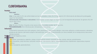 Posología:
Dosis usual:
Adultos:
Oral. 4 mg cada 4 a 6 h, de conformidad con las necesidades; o bien, 8 a 12 mg cada 8 a 12 h (formulación de liberación prolongada),
según las necesidades.
Intramuscular, intravenosa o subcutánea. Individualizar la dosis según se requiera y con la respuesta del paciente. En general, 10 a 20
mg en dosis única.
Niños:
Oral. De seis a 12 años, 2 mg dos a tres veces al día; no se debe exceder de 12 mg al día.
Vía de administración: Oral. Intramuscular, intravenosa o subcutánea.
Indicaciones:
Tratamiento sintomático de rinitis alérgica, rinitis vasomotora, conjuntivitis alérgica, reacciones alérgicas a medicamentos o alimentos,
picaduras de insectos, dermatitis atópica, dermatitis por contacto. Conjuntamente con otras medidas, en el manejo de las reacciones
alérgicas graves.
Vigilancia: Función hepática y renal.
Efectos adversos:
Frecuentes: somnolencia, sedación, mareo, incoordinación motora, anorexia, náusea, vómito, diarrea, estreñimiento.
Poco frecuentes: visión borrosa, confusión, excitación, nerviosismo, delirio, resequedad de boca, hipotensión, taquicardia, erupción
cutánea.
Raras: leucopenia, agranulocitosis.
CLORFENIRAMINA
 