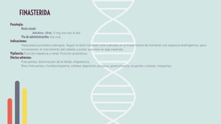 Posología:
Dosis usual:
Adultos: Oral. 5 mg una vez al día.
Vía de administración: Vía oral
Indicaciones:
Hiperplasia prostática benigna. Según la dosis también está indicado en el tratamiento de hombres con alopecia androgénica, para
incrementar el crecimiento del cabello y evitar que éste se siga cayendo.
Vigilancia: Función hepática y renal. Función prostática.
Efectos adversos:
Frecuentes: disminución de la libido, impotencia.
Poco frecuentes: trombocitopenia, cefalea, depresión psíquica, ginecomastia, erupción cutánea, miopatías.
FINASTERIDA
 
