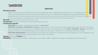 FARMACOLOGÍA
Mecanismos de acción:
Agente antiestrogénico no esteroideo con acción antineoplásica, tiene la capacidad para competir con los estrógenos por los sitios de
unión en los órganos blanco. Inhibe la captura del estradiol e induce en el hipotálamo la liberación de hormona liberadora de
gonadotropina, la cual estimula la secreción de las hormonas luteinizante (LH) y estimulante del folículo (FSH). Esta acción induce la
ovulación en mujeres con anovulación. En su efecto antitumoral se maniﬁesta sobre las metástasis óseas.
Vida media: Su excreción total ocurre en siete días o más.
Vía de excreción: Se elimina en la bilis y, en menor proporción, en la orina.
Consideraciones especiales:
Conservación: No requiere condiciones especiales de conservación.
Presentación: NOLVADEX. ASTRAZENECA. Tabletas. Cada tableta contiene citrato de tamoxifeno equivalente a 10 o 20 mg de tamoxifeno.
Caja con 30 tabletas de 10 mg. Caja con 20 tabletas de 20 mg. Caja con 30 tabletas de 20 mg. TAXUS. ASOFARMA. Tabletas. Cada tableta
contiene citrato de tamoxifenoequivalente a 10, 20 o 40 mg de tamoxifeno. Envases con 14 o 30 tabletas de 10, 20 o 40 mg.
Interacciones medicamentosas: Niveles plasmáticos disminuidos por: rifampicina. Incremento efecto anticoagulante con: anticoagulante tipo
cumarínico. Riesgo de efectos tromboembólicos con: agentes citotóxicos.
Embarazo: Precaución Lactancia: Evitar
BIBLIOGRAFÍA: Tamoxifeno: antineoplásicos. Rodríguez Carranza R(Ed.), (2015). Vademécum Académico de Medicamentos. McGraw-Hill.
TAMOXIFENO
 