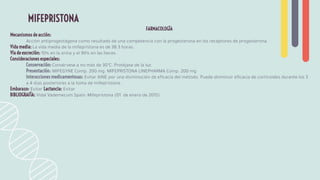 FARMACOLOGÍA
Mecanismos de acción:
Acción antiprogestágena como resultado de una competencia con la progesterona en los receptores de progesterona.
Vida media: La vida media de la mifepristona es de 38.3 horas.
Vía de excreción: 10% en la orina y el 90% en las heces.
Consideraciones especiales:
Conservación: Consérvese a no más de 30°C. Protéjase de la luz.
Presentación: MIFEGYNE Comp. 200 mg. MIFEPRISTONA LINEPHARMA Comp. 200 mg
Interacciones medicamentosas: Evitar AINE por una disminución de eﬁcacia del método. Puede disminuir eﬁcacia de corticoides durante los 3
a 4 días posteriores a la toma de mifepristona.
Embarazo: Evitar Lactancia: Evitar
BIBLIOGRAFÍA: Vidal Vademecum Spain: Mifepristona (01 de enero de 2015)
MIFEPRISTONA
 