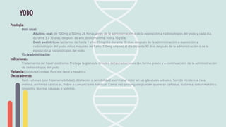 YODO
Posología:
Dosis usual:
Adultos: oral: de 100mg a 150mg 24 horas antes de la administración o de la exposición a radioisótopos del yodo y cada día,
durante 3 a 10 días, después de ella; dosis máxima: hasta 12g/día.
Dosis pediátricas: lactantes de hasta 1 año: 65mg/día durante 10 días, después de la administración o exposición a
radioisótopos del yodo; niños mayores de 1 año: 130mg una vez al día durante 10 días después de la administración o de la
exposición a radioisótopos del yodo.
Vía de administración:
Indicaciones:
Tratamiento del hipertiroidismo. Protege la glándula tiroides de las radiaciones (en forma previa y a continuación) de la administración
de radioisótopos del yodo.
Vigilancia:Glándula tiroidea. Función renal y hepática.
Efectos adversos:
Rash cutáneo (por hipersensibilidad), dilatación o sensibilidad anormal al dolor en las glándulas salivales. Son de incidencia rara:
melena, arritmias cardíacas, ﬁebre o cansancio no habitual. Con el uso prolongado pueden aparecer: cefaleas, sialorrea, sabor metálico,
gingivitis, diarrea, náuseas o vómitos.
 