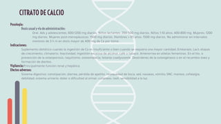 Posología:
Dosis usual y vía de administración:
Oral. Ads y adolescentes: 600-1200 mg diarios. Niños lactantes: 200-500 mg diarios. Niños 1-10 años: 400-800 mg. Mujeres: 1200
mg diarios. Mujeres post-menopáusicas: 1500 mg diarios. Hombres > 65 años: 1500 mg diarios. No administrar en intervalos
menores de 3 h ni en dosis mayor de 400 mg de Ca por toma.
Indicaciones:
Suplemento dietético cuando la ingestión de Ca es insuﬁciente o bien cuando se requiera una mayor cantidad: Embarazo, Lact; etapas
de crecimiento, climaterio. Inactividad, ingestión excesiva de alcohol, café o tabaco. Amenorrea en atletas femeninas. En el tto. o
prevención de la osteoporosis, raquitismo, osteomalacia, tetania coadyuvante. Desórdenes de la osteogénesis o en el recambio óseo y
formación de dientes.
Vigilancia:Principalmente función renal y hepática
Efectos adversos:
Sistema digestivo: constipación, diarrea, pérdida de apetito, resequedad de boca, sed, nauseas, vómito; SNC: mareos, cefalalgia,
debilidad; sistema urinario: dolor o diﬁcultad al orinar; cutáneos: rash, sensibilidad a la luz.
CITRATO DE CALCIO
 
