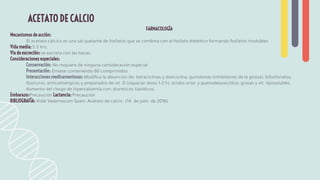 FARMACOLOGÍA
Mecanismos de acción:
El acetato cálcico es una sal quelante de fosfatos que se combina con el fosfato dietético formando fosfatos insolubles
Vida media: 5.5 hrs.
Vía de excreción: se excreta con las heces.
Consideraciones especiales:
Conservación: No requiere de ninguna consideración especial
Presentación: Envase conteniendo 60 comprimidos.
Interacciones medicamentosas: Modiﬁca la absorción de: tetraciclinas y doxiciclina, quinolonas (inhibidores de la girasa), bifosfonatos,
ﬂuoruros, anticolinérgicos y preparados de vit. D (espaciar dosis 1-2 h), ácidos urso- y quenodesoxicólico, grasas y vit. liposolubles.
Aumento del riesgo de hipercalcemia con: diuréticos tiazídicos.
Embarazo:Precaución Lactancia: Precaución
BIBLIOGRAFÍA: Vidal Vademecum Spain: Acetato de calcio (14 de julio de 2016)
ACETATO DE CALCIO
 