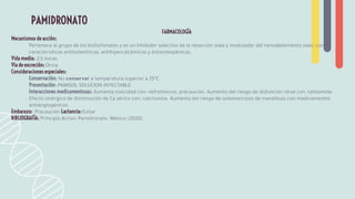 FARMACOLOGÍA
Mecanismos de acción:
Pertenece al grupo de los bisfosfonatos y es un inhibidor selectivo de la resorción ósea y modulador del remodelamiento óseo, con
características antiosteolíticas, antihipercalcémicas y antiosteopénicas.
Vida media: 2,5 horas.
Vía de excreción: Orina
Consideraciones especiales:
Conservación: No conservar a temperatura superior a 25ºC
Presentación: PAMISOL SOLUCION INYECTABLE
Interacciones medicamentosas: Aumenta toxicidad con: nefrotóxicos, precaución. Aumento del riesgo de disfunción renal con: talidomida.
Efecto sinérgico de disminución de Ca sérico con: calcitonina. Aumento del riesgo de osteonecrosis de mandíbula con medicamentos
antiangiogénicos.
Embarazo: Precaución Lactancia: Evitar
BIBLIOGRAFÍA: Principio Activo: Pamidronato. México (2020)
PAMIDRONATO
 