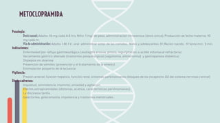 Posología:
Dosis usual: Adulto: 10 mg cada 4-6 hrs; Niño: 1 mg/ de peso, administración intravenosa (dosis única); Producción de leche materna: 10
mg cada hr.
Vía de administración: Adulto: I.M, I.V., oral administrar antes de las comidas; Niños y adolescentes: IV; Recién nacido: IV lenta mín. 3 min.
Indicaciones:
Enfermedad por reﬂujo gastroesofágico (esofagitis erosiva, pirosis; regurgitación o acidez estomacal refractaria)
Vaciamiento gástrico alterado (trastornos posquirúrgicos [vagotomía, antrectomía] y gastroparesia diabética)
Dispepsia no ulcerosa
Prevención de vómitos (prevención y el tratamiento de la emesis)
Estimulación posparto de la lactancia
Vigilancia:
Presión arterial, función hepática, función renal, síntomas parkinsonianos (bloqueo de los receptores D2 del sistema nervioso central)
Efectos adversos:
Inquietud, somnolencia, insomnio, ansiedad y agitación.
Efectos extrapiramidales (distonías, acatisia, características parkinsonianas).
La discinesia tardía.
Galactorrea, ginecomastia, impotencia y trastornos menstruales.
METOCLOPRAMIDA
 