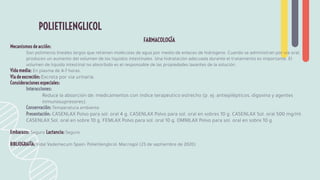 FARMACOLOGÍA
Mecanismos de acción:
Son polímeros lineales largos que retienen moléculas de agua por medio de enlaces de hidrógeno. Cuando se administran por vía oral,
producen un aumento del volumen de los líquidos intestinales. Una hidratación adecuada durante el tratamiento es importante. El
volumen de líquido intestinal no absorbido es el responsable de las propiedades laxantes de la solución.
Vida media: En plasma de 4-7 horas.
Vía de excreción: Excreta por vía urinaria.
Consideraciones especiales:
Interacciones:
Reduce la absorción de: medicamentos con índice terapéutico estrecho (p. ej: antiepilépticos, digoxina y agentes
inmunosupresores).
Conservación: Temperatura ambiente
Presentación: CASENLAX Polvo para sol. oral 4 g. CASENLAX Polvo para sol. oral en sobres 10 g. CASENLAX Sol. oral 500 mg/ml.
CASENLAX Sol. oral en sobre 10 g. FEMLAX Polvo para sol. oral 10 g. OMNILAX Polvo para sol. oral en sobre 10 g.
Embarazo: Seguro Lactancia: Seguro
BIBLIOGRAFÍA: Vidal Vademecum Spain: Polietilenglicol: Macrogol (23 de septiembre de 2020)
POLIETILENGLICOL
 