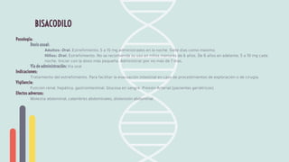 Posología:
Dosis usual:
Adultos: Oral. Estreñimiento, 5 a 15 mg administrados en la noche. Siete días como máximo.
Niños: Oral. Estreñimiento. No se recomienda su uso en niños menores de 6 años. De 6 años en adelante, 5 a 10 mg cada
noche. Iniciar con la dosis más pequeña. Administrar por no más de 7 días.
Vía de administración: Vía oral
Indicaciones:
Tratamiento del estreñimiento. Para facilitar la evacuación intestinal en caso de procedimientos de exploración o de cirugía.
Vigilancia:
Función renal, hepática, gastrointestinal. Glucosa en sangre. Presión Arterial (pacientes geriátricos)
Efectos adversos:
Molestia abdominal, calambres abdominales, distensión abdominal.
BISACODILO
 