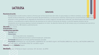 FARMACOLOGÍA
Mecanismos de acción:
Biodegradada a ácido acético, láctico y fórmico por la ﬂora bacteriana del colon, lo que produce un efecto osmótico. La acumulación de
líquido produce distensión, y facilita el aumento del peristaltismo y la evacuación intestinal. Disminuye las concentraciones sanguíneas de
amoníaco como resultado de su degradación bacteriana en ácidos orgánicos de bajo peso molecular, que disminuyen el pH del contenido
colónico. La acidiﬁcación origina retención de amoníaco en el colon en forma de ion amonio. La acción laxante osmótica de los
metabolitos de la lactulosa expulsa el amonio atrapado en el colon. Se absorbe menos de 3% de la dosis oral y el comienzo de la acción se
evidencia en 24 a 48h desde su administración.
Vida media: 1,7 - 2 horas
Vía de excreción: Heces
Consideraciones especiales:
Toxicidad: Baja
Interacciones:
Disminuye efecto de: mesalazina.
Efecto acidiﬁcante de heces contrarrestado por: antiácidos.
Conservación: Mantener el envase perfectamente cerrado.
Presentación: DUPHALAC Sol. oral 10 g/sobre. DUPHALAC Sol. oral 667,5 mg/ml. LACTULOSA LAINCO Sol. oral 10 g. LACTULOSA LAINCO Sol.
oral 666 mg/ml. LACTULOSA LEVEL Sol. oral 667,5 mg/ml
Embarazo: Seguro Lactancia: Seguro
BIBLIOGRAFÍA: Vidal Vademecum Spain: Lactulosa (01 de enero de 2015)
LACTULOSA
 