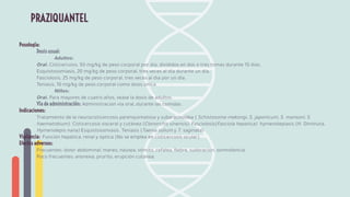 Posología:
Dosis usual:
Adultos:
Oral. Cisticercosis, 50 mg/kg de peso corporal por día, divididos en dos o tres tomas durante 15 días.
Esquistosomiasis, 20 mg/kg de peso corporal, tres veces al día durante un día.
Fasciolosis, 25 mg/kg de peso corporal, tres veces al día por un día.
Teniasis, 10 mg/kg de peso corporal como dosis única.
Niños:
Oral. Para mayores de cuatro años, véase la dosis de adultos.
Vía de administración: Administración vía oral, durante las comidas.
Indicaciones:
Tratamiento de la neurocisticercosis parenquimatosa y subaracnoidea ( Schistosoma mekongi, S. japonicum, S. mansoni, S.
haematobium). Cisticercosis visceral y cutánea (Clonorchis sinensis). Fasciolosis(Fasciola hepatica) hymenolepiasis (H. Diminuta,
Hymenolepis nana) Esquistosomiasis. Teniasis (Taenia solium y T. saginata)
Vigilancia: Función hepática, renal y óptica (No se emplea en cisticercosis ocular)
Efectos adversos:
Frecuentes: dolor abdominal, mareo, náusea, vómito, cefalea, ﬁebre, sudoración, somnolencia.
Poco frecuentes: anorexia, prurito, erupción cutánea.
PRAZIQUANTEL
 