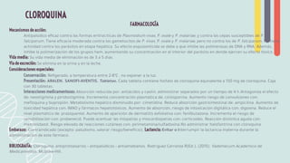 FARMACOLOGÍA
Mecanismos de acción:
Antipalúdico eﬁcaz contra las formas eritrocíticas de Plasmodium vivax, P. ovale y P. malariae, y contra las cepas susceptibles de P.
falciparum. Tiene eﬁcacia moderada contra los gametocitos de P. vivax, P. ovale y P. malariae, pero no contra los de P. falciparum. No tiene
actividad contra los parásitos en etapa hepática. Su efecto esquizonticida se debe a que inhibe las polimerasas de DNA y RNA. Además,
inhibe la polimerización de los grupos hem, aumentando su concentración en el interior del parásito en donde ejercen su efecto tóxico.
Vida media: Su vida media de eliminación es de 3 a 5 días.
Vía de excreción: Se elimina en la orina y en la leche.
Consideraciones especiales:
Conservación: Reﬁgerado, a temperatura entre 2-8ºC , no exponer a la luz.
Presentación: ARALEN. SANOFI-AVENTIS. Tabletas. Cada tableta contiene fosfato de cloroquina equivalente a 150 mg de cloroquina. Caja
con 30 tabletas.
Interacciones medicamentosas: Absorción reducida por: antiácidos y caolín, administrar separados por un tiempo de 4 h.Antagoniza el efecto
de: neostigmina y piridostigmina. Incrementa concentración plasmática de: ciclosporina. Aumento riesgo de convulsiones con:
meﬂoquina y bupropión. Metabolismo hepático disminuido por: cimetidina. Reduce absorción gastrointestinal de: ampicilina. Aumento de
toxicidad hepática con: IMAO y fármacos hepatotóxicos. Aumento de absorción, riesgo de intoxicación digitálica con: digoxina. Reduce el
nivel plasmático de: praziquantel. Aumento de aparición de dermatitis exfoliativa con: fenilbutazona. Incrementa el riesgo de
sensibilización con: probenecid. Puede acentuar las miopatías y miocardiopatías con: corticoides. Reacción distónica aguda con:
metronidazol. Riesgo elevado de reacciones cutáneas con: pirimetamina/sulfadoxina.No administrar halofantrina con cloroquina.
Embarazo: Contraindicado (excepto: paludismo, valorar riesgo/beneﬁcio). Lactancia: Evitar o interrumpir la lactancia materna durante la
administración de este fármaco.
BIBLIOGRAFÍA: Cloroquina: antiprotozoarios • antipalúdicos • antiamebianos. Rodríguez Carranza R(Ed.), (2015). Vademécum Académico de
Medicamentos. McGraw-Hill.
CLOROQUINA
 