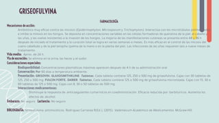FARMACOLOGÍA
Mecanismos de acción:
Antibiótico muy eﬁcaz contra las micosis (Epidermophyton, Microsporum y Trichophyton). Interactúa con los microtúbulos polimerizados
e inhibe la mitosis en los hongos. Se deposita en concentraciones variables en las células formadoras de queratina de la piel, el cabello y
las uñas, y las vuelve resistentes a la invasión de los hongos. La mejoría de las manifestaciones cutáneas se presenta entre 48 y 96 h
después de iniciado el tratamiento y la curación total se logra en varias semanas o meses. Es más eﬁcaz en el control de las micosis del
cuero cabelludo y de la piel lampiña (palma de la mano o en la planta del pie). Las infecciones de las uñas requieren seis a nueve meses de
tratamiento.
Vida media: Aprox. de 24 h.
Vía de excreción: Se elimina en la orina, las heces y el sudor.
Consideraciones especiales:
Biodisponibilidad: Concentraciones plasmáticas máximas aparecen después de 4 h de su administración oral
Conservación: Por 60 días a temperatura ambiente.
Presentación: GRISOVIN. GLAXOSMITHKLINE. Tabletas. Cada tableta contiene 125, 250 o 500 mg de griseofulvina. Cajas con 30 tabletas de
125, 250 o 500 mg. FULCIN FORTE. DARIER. Tabletas. Cada tableta contiene 125 o 500 mg de griseofulvina micronizada. Cajas con 15, 30 o
60 tabletas de 125 o 500 mg. Cajas con 8, 30 o 50 tabletas de 500 mg.
Interacciones medicamentosas:
Disminuye la respuesta de: anticoagulantes cumarínicos en coadministración. Eﬁcacia reducida por: barbitúricos. Aumenta los
efectos de: alcohol.
Embarazo: No seguro Lactancia: No seguro
BIBLIOGRAFÍA: Griseofulvina: antimicóticos. Rodríguez Carranza R(Ed.), (2015). Vademécum Académico de Medicamentos. McGraw-Hill.
GRISEOFULVINA
 