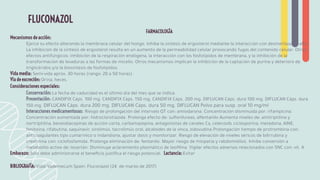 FARMACOLOGÍA
Mecanismos de acción:
Ejerce su efecto alterando la membrana celular del hongo. Inhibe la síntesis de ergosterol mediante la interacción con desmetilasa 14-alfa.
La inhibición de la síntesis de ergosterol resulta en un aumento de la permeabilidad celular provocando fugas del contenido celular. Otros
efectos antifúngicos: inhibición de la respiración endógena, la interacción con los fosfolípidos de membrana, y la inhibición de la
transformación de levaduras a las formas de micelio. Otros mecanismos implican la inhibición de la captación de purina y deterioro de
triglicéridos y/o la biosíntesis de fosfolípidos.
Vida media: Semi-vida aprox. 30 horas (rango: 20 a 50 horas).
Vía de excreción: Orina, heces.
Consideraciones especiales:
Conservación: La fecha de caducidad es el último día del mes que se indica.
Presentación: CANDIFIX Cáps. 100 mg. CANDIFIX Cáps. 150 mg. CANDIFIX Cáps. 200 mg. DIFLUCAN Cáps. dura 100 mg. DIFLUCAN Cáps. dura
150 mg. DIFLUCAN Cáps. dura 200 mg. DIFLUCAN Cáps. dura 50 mg. DIFLUCAN Polvo para susp. oral 10 mg/ml
Interacciones medicamentosas: Riesgo de prolongación del intervalo QT con: amiodarona. Concentración disminuida por: rifampicina.
Concentración aumentada por: hidroclorotiazida. Prolonga efecto de: sulfonilureas, alfentanilo Aumenta niveles de: amitriptilina y
nortriptilina, benzodiacepinas de acción corta, carbamazepina, antagonistas de canales Ca, celecoxib, ciclosporina, metadona, AINE,
fenitoína, rifabutina, saquinavir, sirolimús, tacrolimús oral, alcaloides de la vinca, zidovudina.Prolongación tiempo de protrombina con:
anticoagulantes tipo cumarínico o indandiona, ajustar dosis y monitorizar. Riesgo de elevación de niveles séricos de bilirrubina y
creatinina con: ciclofosfamida. Prolonga eliminación de: fentanilo. Mayor riesgo de miopatía y rabdomiólisis. Inhibe conversión a
metabolito activo de: losartán. Disminuye aclaramiento plasmático de teoﬁlina. Vigilar efectos adversos relacionados con SNC con: vit. A
Embarazo: Sólo debe administrarse el beneﬁcio justiﬁca el riesgo potencial. Lactancia: Evitar
BIBLIOGRAFÍA: Vidal Vademecum Spain: Fluconazol (24 de marzo de 2017)
FLUCONAZOL
 
