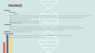 Posología:
Dosis usual:
Adultos:
Oral. Blastomicosis, histoplasmosis no meníngea, 200 mg una vez al día, que se pueden aumentar hasta 400 mg al día. Aspergilosis, 200
a 400 mg al día, durante por lo menos tres meses. Micosis superﬁciales, micosis sistémicas, infecciones dimórﬁcas, micosis
subcutáneas, 50 a 200 mg al día.
Niños: No se ha establecido su eﬁcacia y seguridad.
Vía de administración: Vía oral. Tomar con los alimentos.
Indicaciones:
Tratamiento de micosis sistémicas: blastomicosis pulmonar y extrapulmonar; histoplasmosis, incluidas enfermedad
pulmonar cavitaria crónica y la diseminada no meníngea; aspergilosis pulmonar y extrapulmonar en pacientes intolerantes o
refractarios a la anfotericina B. Tratamiento de diversas micosis superﬁciales y sistémicas.
Vigilancia: Función hepática y renal. Arritmias.
Efectos adversos:
Poco frecuentes: somnolencia, cefalea, reacciones de hipersensibilidad (ﬁebre, prurito, erupción cutánea).
Raras: agranulocitosis, hipopotasemia, disfunción hepática.
ITRACONAZOL
 