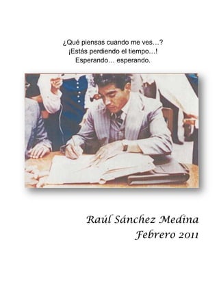 ¿Qué piensas cuando me ves…?<br />¡Estás perdiendo el tiempo…!<br />Esperando… esperando.<br />-698503175000<br />Raúl Sánchez Medina<br />Febrero 2011<br />Vademécum: de aquí, de allá y de acullá<br />Raúl Sánchez Medina<br />DR. 2008 Raúl Sánchez Medina<br />Pedimos una disculpa a los autores de <br />Algunos párrafos o frases y poemas que se han<br />Utilizado en la realización de esta obra.<br />Gracias… <br />Prólogo<br />   ¿Por qué a mí?... despierta uno dulcemente una mañana y llegan a su puerta con un enorme libro (por significado y contenido) y me piden hacer un prólogo.   Mi primera reacción fue negarme a tan alta petición del Lic. Raúl Sánchez; sumando a ello, el tiempo que me pidió para entregarlo, en dos días, situación que me complicó sobremanera porque estoy acostumbrada a pensar, a meditar antes de responder a cualquier planteamiento; pero lo confieso, me atrapó la tentación de conocer otra más de las múltiples facetas de tan distinguida personalidad.   No sé si lo logré, sólo él y ustedes saben si salgo bien librada de tan importante asunto.<br />Don Quijote hermano mío,<br />De sueños y de tristezas<br />Tengo tus mismas rarezas<br />Y tu dulce desvarió.<br />Rubén Romero<br />   Me ha encontrado un quijote, me ha llamado por mi nombre y me invita a compartir con él su atardecer.<br />  Para compartir unas líneas en el preámbulo de estas memorias, de esta breve lista de recuerdos; es una memorable experiencia, que quizá compartiré cuando, a través del tiempo me remonte a éste día.<br />   Hay quienes dicen que se aprende más de la conversación con un genio que leyendo varios libros, en este caso, estoy de acuerdo.   Hoy, este hidalgo me ha entregado su genio y su libro; y así, me habla mientras ambos empezamos a recorrer el principio de sus recuerdos.<br />   Antes de su título de licenciado, está el hombre con muchas experiencias de vida, está la mano que ha teñido de melancolía este lado de sus recuerdos y de la inherente despedida en cada página.<br />   Para mí, Vademécum (lo que va conmigo) es un regalo excepcional, es una amena tertulia de nuestro quijote local con poetas, abogados, profesores, pensadores.   Estas hojas son pequeños espejos, ya que en más de alguno nos vemos reflejados.   <br />   A quienes conocemos la primera imagen de don Raúl Sánchez, la del hombre, leer Vademécum es conocer el lado humano de este Quijote, conocer los molinos con los que se encontró en su camino y escuchar cómo a su paso el susurro del viento sobre el trigo es un triste llanto.<br />   Son breves los destellos de humor, pero sumamente sugerentes, él insiste que a la fecha ya escucha el canto de las golondrinas y quiere que este diario sea la herencia para quienes con sinceridad deseamos saber que hay dentro del hombre siempre escudado en la barra de su oficina.<br />   Al terminar la lectura del libro, me puse a escuchar las previas líneas y me doy cuenta que empecé a caminar por el lado blando de la tristeza y no todo es así. <br />   Veamos.<br />   En principio, quiero recomendar la lectura detenida, gozosa, del poema que abre el libro:<br />16510203200   Estrella de los mares,<br />La nave de mi vida,<br />Desmantelada y frágil<br />Te plazcas conducir,<br />Los últimos instantes<br />De mi agitada vida,<br />Te llamen Virgen Santa<br />Sin mancha concebida<br />Mis últimos instantes te encuentren al morir.<br />ÍNDICE<br /> TOC  quot;
2-5quot;
    quot;
Título 1,1quot;
 ÁREA PRIMERA: VADEMÉCUM: PAGEREF _Toc295229750  13<br />DEDICATORIA PAGEREF _Toc295229751  13<br />AL VADEMÉCUM PAGEREF _Toc295229752  15<br />INTRODUCCIÓN PAGEREF _Toc295229753  16<br />BENDITA EDAD PAGEREF _Toc295229754  19<br />DOLOR PAGEREF _Toc295229755  21<br />EDITORIAL PAGEREF _Toc295229756  25<br />ACÁMBARO PAGEREF _Toc295229757  29<br />INTRODUCCIÓN: PAGEREF _Toc295229758  29<br />MARCO HISTÓRICO: PAGEREF _Toc295229759  29<br />GEOGRAFÍA PAGEREF _Toc295229760  30<br />LUGARES HISTÓRICOS Y DE INTERÉS PAGEREF _Toc295229761  31<br />MUSEO CHUPÍCUARO. “FRAY BERNARDINO PADILLA” PAGEREF _Toc295229762  31<br />TEMPLO Y CONVENTO DE SAN FRANCISCO PAGEREF _Toc295229763  31<br />TEMPLO DEL HOSPITAL PAGEREF _Toc295229764  32<br />PUENTE DE PIEDRA PAGEREF _Toc295229765  32<br />SANTUARIO DE GUADALUPE PAGEREF _Toc295229766  32<br />EX CONVENTO FRANCISCANO DE SANTA MARÍA DE GRACIA PAGEREF _Toc295229767  32<br />ACUEDUCTO. PAGEREF _Toc295229768  32<br />ERMITAS PAGEREF _Toc295229769  32<br />PASEO DE LA TOMA DE AGUA PAGEREF _Toc295229770  32<br />FUENTE MORISCA PAGEREF _Toc295229771  32<br />ESFA PAGEREF _Toc295229772  34<br />HISTORIA PAGEREF _Toc295229773  34<br />AMÉRICA PAGEREF _Toc295229774  39<br />“LA LOCOMOTORA 295” PAGEREF _Toc295229775  40<br />GENERACIÓN SECUNDARIA 1953 – 1955 PAGEREF _Toc295229776  44<br />ESFA II PAGEREF _Toc295229777  46<br />EDITORIAL PAGEREF _Toc295229778  48<br />GENERACIÓN PAGEREF _Toc295229779  51<br />GENERACIÓN: 1953-1955 PAGEREF _Toc295229780  54<br />UNIVERSIDAD PAGEREF _Toc295229781  56<br />“ADVÓCATUS” PAGEREF _Toc295229782  56<br />PIEDRA SOBRE PIEDRA PAGEREF _Toc295229783  58<br />“PARADOJA DE UNA VIDA Y UNA MUERTE” PAGEREF _Toc295229784  65<br />“EN ALABANZA A UN GUANAJUATENSE SINGULAR” PAGEREF _Toc295229785  68<br />“EPINICIO A DON ARMANDO OLIVARES CARRILLO” PAGEREF _Toc295229786  71<br />LICENCIADO ARMANDO OLIVARES CARRILLO” PAGEREF _Toc295229787  72<br />UNIVERSIDAD DE GUANAJUATO PAGEREF _Toc295229788  73<br />¡SALVE, MAESTRO! PAGEREF _Toc295229789  76<br />ZINTZUNTZAN PAGEREF _Toc295229790  80<br />“VÍA CRUCIS PROFANO PAGEREF _Toc295229791  83<br />¿A CUÁL DE LOS C…? PAGEREF _Toc295229792  86<br />“LETANÍA DE NUESTRO SEÑOR DON QUIJOTE” PAGEREF _Toc295229793  87<br />EL SEÑOR DE LA TRISTE FIGURA PAGEREF _Toc295229794  91<br /> PAGEREF _Toc295229795  91<br />HABLANDO DE SANCHOS Y QUIJOTES, PAGEREF _Toc295229796  92<br />FRAGMENTO PAGEREF _Toc295229797  94<br />“REÍR LLORANDO” PAGEREF _Toc295229798  96<br />POEMA PAGEREF _Toc295229799  97<br />UNA TARDE PAGEREF _Toc295229800  98<br />¡ETERNO PREGUNTAR…! PAGEREF _Toc295229801  99<br />“LOS TREINTA Y TRES” PAGEREF _Toc295229802  100<br />“REFLEXIONES” PAGEREF _Toc295229803  103<br />“ANTICIPACIÓN A LA MUERTE”. PAGEREF _Toc295229804  106<br />“EL LEÓN TATUADO”. PAGEREF _Toc295229805  108<br />“AQUEL MUCHACHO TAN GUAPO” PAGEREF _Toc295229806  109<br />DON FEDERICO ESCOBEDO PAGEREF _Toc295229807  111<br />“HIDALGO ALUMNO Y MAESTRO” PAGEREF _Toc295229808  113<br />“POR ELLA” PAGEREF _Toc295229809  119<br />FUSILES Y MUÑECAS PAGEREF _Toc295229810  122<br />DULCE JESÚS PAGEREF _Toc295229811  123<br />“LA MADRE PATRIA” PAGEREF _Toc295229812  125<br />LA MOSCA Y LA HORMIGA PAGEREF _Toc295229813  129<br />LA EXPROPIACIÓN PETROLERA PAGEREF _Toc295229814  131<br />DECRETO PAGEREF _Toc295229815  132<br />IMAGEN PAGEREF _Toc295229816  134<br />UNAS PÁGINAS MÁS PAGEREF _Toc295229817  135<br />“SE DESPIDE UN GENIO” PAGEREF _Toc295229818  139<br />DON HERMINIO MARTÍNEZ PAGEREF _Toc295229819  142<br />CANTOS DE MACHIGUA PAGEREF _Toc295229820  145<br />¡OH DOLOR! PAGEREF _Toc295229821  148<br />ENGULLE PAGEREF _Toc295229822  156<br />¿OTRA PARTE? PAGEREF _Toc295229823  162<br />VERSO TRAVIESO PAGEREF _Toc295229824  163<br />TÚ PAGEREF _Toc295229825  164<br />ANTÍPODAS PAGEREF _Toc295229826  165<br />ÁREA SEGUNDA: EL YUGO PAGEREF _Toc295229827  167<br />EL YUGO PAGEREF _Toc295229828  169<br />INTRODUCCIÓN AL YUGO. PAGEREF _Toc295229829  169<br />HISTORIA DEL YUGO. PAGEREF _Toc295229830  171<br />LUGARES DONDE SE USA. PAGEREF _Toc295229831  171<br />EL YUGO CORNAL PAGEREF _Toc295229832  171<br />PARTES DEL YUGO PAGEREF _Toc295229833  173<br />“DEL MATRIMONIO AL DIVORCIO” PAGEREF _Toc295229834  182<br />AMOR CONYUGAL, UNIDAD, INDISOLUBILIDAD. PAGEREF _Toc295229835  185<br />AMÉRICA: PAGEREF _Toc295229837  191<br />“EPÍSTOLA DE MELCHOR OCAMPO” PAGEREF _Toc295229838  192<br />COMPARANDO LAS SEMEJANZAS PAGEREF _Toc295229839  194<br />SENTIMIENTOS DE LA NACIÓN PAGEREF _Toc295229840  202<br />LOS PARAÍSOS TERRENALES PAGEREF _Toc295229841  206<br />RECORDANDO A LOS GRANDES DE MÉXICO PAGEREF _Toc295229842  208<br />SI TIENES UNA QUERIDA, AMALA PAGEREF _Toc295229843  216<br />EL AÑO NUEVO PAGEREF _Toc295229844  218<br />REFRANES: PAGEREF _Toc295229845  220<br />REFLEXIÓN 2011 PAGEREF _Toc295229846  225<br />ENERO 25 DEL 2011 PAGEREF _Toc295229847  226<br />LLOVER SOBRE MOJADO PAGEREF _Toc295229848  228<br />EN LA OBSCURIDAD PAGEREF _Toc295229849  230<br />MORALEJA DÚPLEX: PAGEREF _Toc295229850  231<br />TOSCO MADERO PAGEREF _Toc295229851  232<br />EL POETA PAGEREF _Toc295229852  233<br />¿QUÉ ES EL ACEBUCHE? PAGEREF _Toc295229853  237<br />INFORMACIÓN DE EL ACEBUCHE EN INTERNET: PAGEREF _Toc295229854  238<br />RESEÑA HISTÓRICA PAGEREF _Toc295229855  239<br />DEMOGRAFÍA PAGEREF _Toc295229856  240<br />GEOGRAFÍA PAGEREF _Toc295229857  240<br />SERVICIOS PAGEREF _Toc295229858  242<br />LUGARES DE INTERÉS PAGEREF _Toc295229859  243<br />EL GALÁN PAGEREF _Toc295229860  243<br />HISTORIA DE LA ROCA TARPEYA PAGEREF _Toc295229861  244<br />RESEÑA DEL “GALÁN” PAGEREF _Toc295229862  245<br />EL TEMPLO MAYOR. PAGEREF _Toc295229863  248<br />EL TEMPLO VIEJO. PAGEREF _Toc295229864  249<br />EL PANTEÓN PAGEREF _Toc295229865  249<br />FIESTAS PRINCIPALES PAGEREF _Toc295229866  250<br />DEPORTES PAGEREF _Toc295229867  251<br />PERSONAJES SOBRESALIENTES PAGEREF _Toc295229868  251<br />INTERNET: PAGEREF _Toc295229869  254<br />HERMOSA FIGURA PAGEREF _Toc295229870  255<br />DIMAS Y GESTAS PAGEREF _Toc295229871  256<br />TARIMORO PAGEREF _Toc295229872  257<br />HISTORIA PAGEREF _Toc295229873  257<br />FIESTAS PAGEREF _Toc295229874  259<br />LUGARES DE INTERÉS PAGEREF _Toc295229875  260<br />ACTIVIDADES PAGEREF _Toc295229876  260<br />MEDIOS DE COMUNICACIÓN: PAGEREF _Toc295229877  261<br />TEMPLOS: PAGEREF _Toc295229878  261<br />SERVICIOS PAGEREF _Toc295229879  262<br />POBLACIÓN PAGEREF _Toc295229880  262<br />COMUNIDADES PAGEREF _Toc295229881  262<br />ARREGLOS DE FLORES DE PARAÍSO (ARREGLOS DEL TEMPLO EN LA FIESTA DE ENERO) PAGEREF _Toc295229882  264<br />SALVATIERRA PAGEREF _Toc295229883  267<br />ANA MARÍA LÓPEZ TENA -  SOR JUANA INÉS DE LA CRUZ PAGEREF _Toc295229884  267<br />FUNDACIÓN DEL TEMPLO Y CONVENTO DEL CARMEN PAGEREF _Toc295229885  268<br />REMOLINEANDO SENTIR DE SALVATIERRA PAGEREF _Toc295229886  272<br />CORRIDO DE SALVATIERRA PAGEREF _Toc295229887  274<br />MI ESTANCIA EN SALVATIERRA PAGEREF _Toc295229888  275<br />IGLESIAS PAGEREF _Toc295229889  278<br />GRUPO ECIM PAGEREF _Toc295229890  282<br />DE POEMAS, VERSOS Y REFLEXIONES PAGEREF _Toc295229891  288<br />BOHEMIO PAGEREF _Toc295229892  288<br />FEBRERO 13, 2011 2:00 AM PAGEREF _Toc295229893  290<br />LETANÍA PAGEREF _Toc295229894  291<br />PRIMERA, SEGUNDA Y TERCERA PAGEREF _Toc295229895  292<br />REFLEXIONES PAGEREF _Toc295229896  293<br />SALIDA: CADA SEGUNDO, LLEGADA NUNCA LO SABRÁS, DESTINO: LA VIDA PAGEREF _Toc295229897  295<br />MARTES 23 DEL AÑO 2010. PAGEREF _Toc295229898  298<br />AGOSTO 30 PAGEREF _Toc295229899  300<br />MI CORRIDO PAGEREF _Toc295229900  301<br />“TOÑITA” PAGEREF _Toc295229901  303<br />DESCANSE EN PAZ PAGEREF _Toc295229902  303<br />EPITAFIO PAGEREF _Toc295229903  304<br />FOTOS: PAGEREF _Toc295229904  305<br />CONSEJO DE UN PADRE A SU HIJO QUE VA A ELEGIR CARRERA PAGEREF _Toc295229905  307<br />17 MARZO 2:25 PM PAGEREF _Toc295229906  311<br />MI DIVAGACIÓN PAGEREF _Toc295229907  318<br />ÁREA TERCERA: APORTACIONES PAGEREF _Toc295229908  321<br />ENTREVISTA CON EL SEÑOR CARLOS NAVA LARA PAGEREF _Toc295229909  322<br />ENTREVISTA DEL LIC. SÁNCHEZ CON LA SEÑORA MARÍA DEL REFUGIO VÁZQUEZ VIUDA DE LÓPEZ (CUQUITA) PAGEREF _Toc295229910  327<br />EL MAESTRO FRANCISCO MEDINA SOLACHE PLATICA CON EL LIC. SÁNCHEZ PAGEREF _Toc295229911  331<br />VISITA A DON GUADALUPE PAREDES VILLAFUERTE PAGEREF _Toc295229913  334<br />MARÍA FUENTES SANDOVAL PAGEREF _Toc295229914  336<br />VOLVERÁN LAS OSCURAS GOLONDRINAS PAGEREF _Toc295229915  339<br />NOCTURNO DE LA ESPERA PAGEREF _Toc295229916  340<br />LEJANO, AUSENTE TÚ PAGEREF _Toc295229917  341<br />INMENSAMENTE PAGEREF _Toc295229918  343<br />HIMNO A NUESTRA MADRE SANTÍSIMA DE LAS LUCES PAGEREF _Toc295229919  345<br />EL CONTRATO PAGEREF _Toc295229920  347<br />MI VIAJE PAGEREF _Toc295229921  348<br />UN SOL FRÍO PAGEREF _Toc295229922  349<br />LA “PATAS LARGAS” PAGEREF _Toc295229923  350<br />¡Y QUÉ IMPORTA! PAGEREF _Toc295229924  352<br />AMO PAGEREF _Toc295229925  354<br />VIENTOS DE OCTUBRE PAGEREF _Toc295229926  355<br />DOS RIMAS PAGEREF _Toc295229927  356<br />TAL VEZ PAGEREF _Toc295229928  358<br />EL CRUCIFICADO PAGEREF _Toc295229929  359<br />ANECDOTARIO PAGEREF _Toc295229930  360<br />CLORURO DE MAGNESIO PAGEREF _Toc295229931  360<br />AGRADECIMIENTO AL GRUPO PAGEREF _Toc295229932  368<br />337185110680500<br />ÁREA PRIMERA: VADEMÉCUM:<br />Vinieron los sarracenos y nos molieron a palos, pues Dios ayuda a los malos, cuando son más que los buenos<br />DEDICATORIA<br />Hacer una dedicatoria, puede ser no muy acertada o no muy bien recibida, pero es bien intencionada, pues esto se hace, una sola vez en la vida.   A la grata memoria de mi madre, “Toñita”, ejemplo de resistencia y rígido carácter que superó algo más del siglo, recuerdo que es imperecedero y que cargaré por siempre hasta la consumación de mi vida.  <br />A mi hermana Amparo, a quien debo, haber terminado mis estudios hasta el grado de profesionista; -Amparo, una segunda madre- ¡gracias!<br />A mi esposa Ma. Dolores Martínez Anguiano, a quien respeto su carácter y felicito su actuar en familia, con estricta moral y don de mando.<br />A mis cuatro hijos: Vero “La sabiduría callada”, Julieta “La intrépida”, Raúl “Raulito”, el del teatro por naturaleza, e Isaac “El eterno Scout”.<br />A mis compañeros y maestros de la ESFA, “Escuela Secundaria Federal Acámbaro”. <br />Y en especial, a los colaboradores de este humilde vademécum:<br />Lic. Atenodoro González Mondragón (qepd)<br />Lic. Rubén Calderón Garnica, el incomparable amigo “El Leregue”<br />Dr. Eliseo Herrera Ruiz, “El Cheo”, incomparable luchador, acérrimo en la voluntad, quien logró las reuniones año con año y que perduraron más de medio siglo, ¡Arriba Cheo!<br />A los no enunciados, muertos y vivos. Si los incluyo son muchos,<br />Los incluyo y llevo en mi pensamiento.<br />Lic. Raúl Sánchez Medina, Julio del 2008<br />A ESTOS MISMOS AMIGOS, DEDICO ESTA AMPLIACIÓN Y ENMIENDA DE ALGUNOS ERRORES Y SUPRIMIR ALGUNAS  PARTES E INCLUIR NUEVAS, NUEVA AMPLIACIÓN.- FEBRERO 2011<br />¡Hasta que por fin!<br />Estrella de los mares,<br />La nave de mi vida,<br />Desmantelada y frágil<br />Te plazcas conducir,<br />Los últimos instantes<br />De mi agitada vida,<br />Te llamen virgen santa,<br />Sin mancha concebida,<br />Los últimos momentos<br />Te encuentran al morir.<br />Lic. Raúl Sánchez Medina<br />273789712319000<br />“… Caminante no hay camino,<br />Se hace camino al andar,<br />Y al andar se hace camino…”<br />Madre yo al oro me humillo, él es mi amante y mi amado, pues de puro enamorado, ando continuo amarilloAL VADEMÉCUM<br />   Buscando, rebuscando índice a un diccionario <br />No encontré luego de tanto repasar y repasar,<br />Buscar a diario,<br />La palabra “guardilla”, ¡oh!, que espanto<br />Guardilla yo la entiendo, un rincón desordenado<br />Donde todo loco encuentra el perdón de su pecado,<br />Su pecado esclavizante de buscar y leer<br />Tomar apuntes y extractos, y volver a revolver.<br />   A mi vademécum, pienso, que proviene de lo mismo<br />De buscar y revolver y dejarlo en el abismo.<br />Por ello robé de todo, incluyéndome a mí mismo<br />Papeles de viejos tiempos, papeles amarillentos<br />Que amparaban mis desvelos y, también, mis sentimientos.<br />Raúl Sánchez.<br />¿Qué piensas cuando me ves…?<br />¡Estás perdiendo el tiempo…!<br />Esperando… esperando.<br />602615741680INTRODUCCIÓN<br />El miedo apesadumbra al hombre severo y la vileza aprecia poco al afable<br />“Pide  MUCHO por tu viejo<br />A ese Cristo de tus misas<br />Que me quite lo pendejo<br />Y me enseñe a dar sonrisas”<br />Pbro. R. Alcanzar<br />Este compendio de pensamientos, sin título, nació de una idea que tuve con mis compañeros de estudios secundarios de la ESFA, de Acámbaro, Guanajuato, generación 1953 – 1955.<br />50673063500<br />Andando los días, andando los meses y andando los años, la ilusión desvanecida por el tiempo, casi ningún compañero o muy pocos, aportaron impresos o algo para formarlo, por lo que la mayor parte es  obra mía.   Con insistencia solicité aportaciones para formar este dizque libro que acumulara los chascarrillos, las experiencias y el resurgimiento de estudios superiores, de ejercicio profesional, pero nunca llegaron; la obra abortó.   Muy a última hora recopilé algo de lo que van a leer mis compañeros o algún tercero a quien llegue este humilde VADEMÉCUM.   <br />Éste está bien intencionado, no hay dolo, mala fe, ánimo de ofender al amigo, al compañero, al familiar o a quien lo lea.   Sólo se trata de hablar de la Escuela Secundaria Federal de Acámbaro, ESFA, de los compañeros de la citada Generación. Y en 2011 algo más.<br />Gran parte de los impresos se circunda a la bella ciudad de Acámbaro, de la generación de secundaria que nos tocó vivir y así, tomando de aquí, de allá y de acullá se forma este VADEMÉCUM.<br />SE INCLUYEN NUEVOS PENSAMIENTOS, REFRANES Y REACOMODOS EN 2011.-<br />El autor.<br />Malo es servir a gente de armas, y siempre se tiene por miserable a quien vive a expensas de otrosBENDITA EDAD<br />   Rocinante cincuentón, caballero hambruno y Sancho regordete, camino de la Mancha, camino de Montiel, camino que da el destino.<br />   Esto es un acontecimiento real que nace en 1955 al encontrarnos un grupo numeroso de jóvenes estudiantes en “La Casona” de Madero # 440, de la bella ciudad de Acámbaro, Gto.   Y ha dicho de Cervantes “…<br />En un lugar de La Mancha, de cuyo nombre no quiero acordarme, ha mucho tiempo…”, sólo que estos “jóvenes” SI QUEREMOS ACORDARNOS y sobrevivir 50 años (1955-2005) de habernos retirado y regresado al nido del recuerdo, al acordarnos de nuestros maestros, nuestros chascarrillos, nuestras travesuras y nuestra vida que año con año nos hemos visto menos en número, ya varios han partido al destino final y fatal.<br />   Nos podemos preguntar: ¿soy bueno?, ¿soy malo?, yo no me lo explico.   Amo a Don Quijote y sigo a Sancho Panza, predico el bien y el mal propicio…<br />   Bendita edad y siglos dichosos, aquellos en que los antiguos pusieron el nombre de dorados, y no porque abundara mucho el oro, sino porque no existían las palabras “Tuyo y Mío”, sino que todo era común, bastaba estirar la mano para alcanzar la bellota…”<br />   Ahora, ni bellotas ni fellotas, puro vénganos tu reino y lo mío es mío y lo tuyo, de  “entre ambos”.<br />   Así la parvada de jóvenes inquietos, salimos a volar, a algunos les crecieron alas, a otros, no tuvimos tanta suerte, y así resultó este Vademécum, como almacén de disparates que ojalá no sea un montón más de hojas que vayan a parar al basurero.   Acepto que me critiquen, lo que no acepto es que no lo lean, pues si leído no es de tu agrado, razón tendrás de buscar el cesto de la basura para depositarlo.<br /> AHORA SE AGREGARÁN NUEVOS PENSAMIENTOS.- Y NUEVOS AMIGOS.-<br />Raúl Sánchez Medina.<br />6879681084974<br />Cada quien es hijo de sus obrasDOLOR<br />   Dolor que muerde, que mata, que asesina,<br />Mal de la humanidad, que la calcina,<br />No hay calma, sosiego, quietud, felicidad,<br />Eres el arma, eres el exterminio, eres fatalidad.<br />   ¿Por qué no se ha inventado tu antídoto enemigo?<br />¿Por qué no te has borrado impúdico veneno?<br />No hay dolor con dolor que se te hermane,<br />No hay Caín con Abel que bien se lleven,<br />No hay antípoda que se semeje a ti.<br />   Dolor que noche a noche recrudeces tu arma,<br />Dolor que te recreas en todo cuerpo y alma,<br />No hay médico vestido de Mesías, de redentor,<br />De brujo, de sacerdote, de ángel salvador,<br />Que te ahuyente un momento, que te extinga.<br />   Dolor, eres dolor sin enemigo al frente,<br />Sin rival que te derribe, que te acabe,<br />Dolor, eres el amo de tanto ser humano,<br />Por tiempos infinitos sin tregua ni cuartel,<br />Eres el ángel negro, eres el Lucifer. <br />   Yo estaba ya en proceso, sin siquiera saberlo,<br />Y ahora que lo sé aprendo algo indeseable,<br />Mejor fuera agradable con fin de soportarle,<br />Para darle de aplausos, para su bienvenida,<br />Mas pido lo imposible, mejor es resignarme.<br />   Del sufrimiento surgió esta expresión,<br />Muy de lo hondo nacida,<br />Ya está próxima la vida<br />De llegar a su extinción.<br />Raúl Sánchez Medina<br />Octubre 2005.<br />Y AÚN SIGUE Y MAS FUERTE.- FEBRERO DEL 20II.-<br />59372511430<br />Apenas amanece <br />Y ya atardece,<br />¡Qué fugaz es la vida!<br />La miel no seHizo para laBoca del asno<br />Y así,<br />De aquí, de allá y de acullá,<br />Demos inicio a este Vademécum,<br />Opúsculo receptario<br />De una lluvia de ideas<br />213360343535Recibida durante toda la vida.<br />“Qué indigno es de la gloria soberana<br />Quien siendo libre para alzar el vuelo,<br />Al ensayar el vuelo se amilana”<br />Anónimo<br />“La estrella de mí mismo se ha eclipsado<br />Y en medio del dolor y el desconsuelo<br />El lirio de mi fe se ha marchitado,<br />Ya no hay estrella que conduzca al cielo”.<br />-356870466090<br />Anónimo<br />Los amigos se conocen en la cárcel y en la enfermedad   Tomado de la Revista “Leyes Avante”, impresa en la época de estudios profesionales en la Universidad de Guanajuato, siendo director de la revista el compañero y fino amigo, abogado y notario, Atenodoro González; aplico el editorial a este Vademécum, que Atenodoro dio en septiembre de 1959, por considerarlo adecuado.<br />EDITORIAL<br />   Resulta imperiosa la necesidad que tenemos en el momento actual que vivimos, de fijar claramente el sentido, la esencia de esa gran virtud cívica: El Patriotismo.<br />   Es alarmante la profanación de la palabra patriotismo, la cual debiera estar custodiada en lo más recóndito del santuario de nuestro corazón y no salir de ahí sino desnuda, como la verdad misma, y fulgurante como el sol.<br />   Es nuestra responsabilidad, la de los estudiantes a quienes tocó vivir este momento de rectificaciones, el arrancar velos superfluos al culto del patriotismo, y acallar gritos y ruidos que lo desfiguran y lo envilecen.<br />   Debemos enfrentarnos a la falsa creencia y al mal uso que se hace del culto del patriotismo.   El concepto que de él se tiene por algunas gentes, ya sea por ingenuidad, ya por mala fe, no puede ser más erróneo.   El patriotismo no se expresa con repiques de campanas, estruendos de cohetes, alarde de colores, exhibicionismo de bandas tricolores. <br />   Tampoco es el patriotismo lo que otros entienden, el acto de ofrecer coronas de flores ante las estatuas de los héroes o de pronunciar floridos y elegantes discursos, creyendo que ofician como verdaderos hierofantes ante el altar augusto de la patria. <br />   Para los politicastros que medran a la sombra de la patria, como decía ingenieros, la simulación del patriotismo no tiene más objeto que conquistar a las gentes con engaños y comerciar con el sentimiento de nuestro pueblo, para el logro de las ambiciones bastardas de esos esténtores de todo noble sentimiento y todo generoso arranque. <br />   El patriotismo es bronce, bronce que se funde con el fuego del desprendimiento a la idea de la recomienza a la lucha por la causa justa.   Es el fuego que consumió el corazón del padre Hidalgo.   Con ese ardimiento se forjó la humildad heroica de Morelos, aquel coloso quien prefirió llamarse simplemente “Siervo de la Nación”.   El verdadero patriotismo es perdón con Nicolás Bravo.   Anhelo purísimo y templado en el anhelo de Martí, que podemos traducir: “De ara nos ha de servir la patria para ofrendarnos en ella y no en pedestal para encumbrarnos”.<br />   Y para nosotros los jóvenes es tiempo de encender ese fuego en el positivismo creado en el trabajo diario, en el ideal constante, en el sacrificio y en el amor por la tarea que se nos encomienda.<br />   La patria no solo se forja en el momento engañoso del fuego bélico y de los arranques ocasionales del acto heroico; también, la carne de la patria se amasa con el diario sudor en el remanso de la vida ordinaria, en la quietud del afán cotidiano y en el constante cumplimiento del deber.<br />   Cuando hallamos redimido a las parias de la educación y sacado del limbo de la ignorancia, a la luz de las letras a nuestros hermanos, los indios que gimen crucificados; el día que nuestros compatriotas consuman lo que es nuestro, porque sepan que ese es, también, sentimiento patrio; si nuestra universidad se sigue derramando al pueblo, totalmente al pueblo, y no enclaustre y estreche su mundo al encierro del laboratorio y de la biblioteca; cuando haya emigraciones de nuestras fuerzas humanas porque en México abunde el trabajo para todos; si la justicia llegara a ser patriotismo común, y en fin, cuando sintamos la satisfacción de demandar nuestros deberes antes de reclamar nuestros derechos, será cuando se anuncie para México el nuevo Pentecostés, la alborada de redención y el día del milagro. <br />   Sembremos el verdadero evangelio, el del fervor y del entusiasmo de luchar por nuestra patria, con el mismo gesto de sembrador que al ir abriendo la tierra para depositar en la fecundante herida la simiente, florece en su alma la esperanza, que más tarde se convertirá en espiga.   <br />   Arranquemos de nuestra mente la idea de un México que sea sólo un pedazo de tierra que nos da lo que necesitamos para vivir; que sea más que un recorte geográfico en el mapamundi.   No lo consideremos como algo utilitario y materialista próspero, sino como la quemante llama del fervor y el anhelo que vincule a todos los mexicanos para que sobre esta base granítica se finque el México del provenir”.<br />Atenodoro González <br />“Sabiendo como sé, que en esta vida<br />Todo es llanto, tristeza y amargura,<br />Y que no hay ni siquiera una criatura<br />Que no lamente una ilusión perdida.<br />Sabiendo que la dicha apetecida<br />Es la sombra y no más de una impostura,<br />Y que la sola aspiración segura<br />Es la que al sueño eterno nos convida”.<br />M. Acuña.<br />1068705142875<br />No hay santo al que no se le llegue su funciónACÁMBARO<br />INTRODUCCIÓN:<br />Esta monografía está diseñada para que pueda ser útil al servidor público, al campesino, al estudiante, y en general, a toda aquella persona interesada en los aspectos municipales.   Por último, como se puede agregar que es una monografía como la presente, son numerosos los puntos que no pueden ser tratados en forma profunda dentro de un marco más general y, como es natural, está sujeta a que algún apartado no satisfaga al lector; sin embargo, sirve para promover y estimular el conocimiento de los problemas sociales, económicos y culturales que se presentan en la entidad y en particular en cada uno de los municipios.<br />MARCO HISTÓRICO:<br />Acámbaro, hermosa ciudad en la que pueden admirarse magnificas obras coloniales.   Su nombre es de origen purembe y significa “Lugar de Magueyes”.   Los primeros pobladores de la zona pertenecieron a la cultura Chupícuara, una de las más antiguas de Mesoamérica.   Se han encontrado valiosas piezas arqueológicas de cerámica, de increíble belleza, que ahora se exhiben en el museo local.   La ciudad fue guindada el 19 de septiembre de 1526 por el cacique Don Nicolás de San Luís Montañés, con el nombre de San Francisco de Acámbaro, constituyendo la primera población española en territorio guanajuatense.   La evangelización, la llevaron a cabo frailes franciscanos, quienes además realizaron espléndidas construcciones.   La economía del lugar se basaba en la agricultura y la ganadería. Se introdujeron cultivos traídos de España y se dice que en los llanos que rodean la ciudad pastaban más de cien mil cabezas de ganado vacuno.   <br />En el siglo XVIII fue de prosperidad en Acámbaro.   En esa época se construyeron importantes edificaciones religiosas y civiles.   Hermosos templos, puentes y casas particulares dejaron muestra de la arquitectura colonial en la región.   En Acámbaro tuvo lugar un hecho glorioso de la Independencia de México: al estar Don Miguel hidalgo en este lugar el 22 de octubre de 1810 se efectuó una solemne ceremonia en la que se declaró Acámbaro cuartel general del “Ejercito Grande de América”, a Hidalgo se le invistió con el grado de “Generalísimo de las Américas”.   Ese mismo día se organizó un desfile en el que participaron ochenta mil insurgentes, lo que demostró la magnitud de la obra realizada en un mes, ya que el 16 de septiembre en Dolores se habían levantado en armas sólo ochocientos hombres.   <br />A partir de 1966, se lleva a cabo en Acámbaro un gran desfile cívico militar para conmemorar el glorioso 22 de octubre de 1810.   <br />GEOGRAFÍA<br />La ciudad de Acámbaro ha cobrado gran fama por la deliciosa panadería que es horneada a la usanza antigua.   Muy cerca de la localidad se puede disfrutar de balnearios de aguas termales, rodeados de parajes de belleza inigualable.   La ciudad de Acámbaro se localiza a 155 Km. Del aeropuerto internacional de Guanajuato, que ofrece vuelos directos internacionales a Houston, Los Ángeles, Chicago y Mc. Allen.   Dentro de la República Mexicana tiene vuelos directos a las ciudades de México, Acapulco, Puerto Vallarta, Monterrey y Guadalajara.<br />Es el más grande de los municipios del valle del sur, situado en la parte más hacia el sur de nuestro estado, tiene una extensión de 932 km2, y una altura de 1947 mts.   En el atrio parroquial.   Su clima es templado durante todo el año, con una temperatura que va de 0° C a 33.4° C, con una cantidad de lluvia de 802 litros por metro cuadrado.   Es uno de los municipios con mayor cantidad de lluvia.<br />La mayor parte de su territorio es plano y sólo en el norte tiene elevaciones pertenecientes a la sierra de los Agustinos, con cerros como:   Cuevas de Moreno, Prieto, Mujeres y San Miguel.   La altura sobrepasa los 2,500 metros.   La ciudad de Acámbaro tiene comunidades muy grandes como Irámuco, Chupícuaro, Chamácuaro y Jaral.   <br />Según el Censo del INEGI de 1995, el municipio de Acámbaro cuenta con 112,123 habitantes.   Acámbaro fue una ciudad pionera en la utilización del ferrocarril y cuenta con transportación diaria a México, Uruapan y Lázaro Cárdenas.   Mediante amplias autopistas y modernas carreteras se comunica con la Ciudad De México a 291 Km. Con Querétaro a 230 Km. Morelia a 86 Km. Guadalajara a 380 Km. San Luís Potosí a 437 Km. <br />Dentro del estado, la red de autopistas y carreteras ponen en contacto con Yuriria a 63 Km. Moroleón y Uriangato a 69 Km.  San Miguel de Allende a 112 Km. Dolores Hidalgo C.I.N. a 162 Km. Guanajuato a 163 Km. León a 165 Km. Irapuato a 127 Km. Celaya a 74 Km. Y Salamanca a 110 Km.   Hay corridas de autobuses que cubren estas rutas y ofrecen un confiable servicio.<br />LUGARES HISTÓRICOS Y DE INTERÉS<br />MUSEO CHUPÍCUARO. “FRAY BERNARDINO PADILLA”. Ubicado en Juárez No. 215, se localiza a 6 Km. De la ciudad.   Se exponen piezas arqueológicas de esa cultura.<br />TEMPLO Y CONVENTO DE SAN FRANCISCO.   El templo fue construido en el siglo XVIII, de estilo neoclásico.   El convento se edificó en el siglo XVIII, con estilo barroco elegante y sobrio.   Tiene un hermoso patio encuadrado por 16 pilares que forman una gran arquería, en él se puede admirar una monumental fuente.<br />TEMPLO DEL HOSPITAL.   Construido en el siglo XVI, su fachada es de estilo plateresco puro, constituye una verdadera joya arquitectónica.   El altar principal lo preside un Cristo hecho con caña de maíz.  <br />PUENTE DE PIEDRA.   Monumental obra de 9arcos, construida en 1786 sobre el río Lerma.   Sus entradas son rematadas por magnificas esculturas de cantera gris.   Su estilo es neoclásico y fue edificado por Fray Antonio de San Miguel.<br />SANTUARIO DE GUADALUPE.   Data del siglo XVIII.   En su interior es digno de contemplarse cuatro frescos del pintor Pedro Cruz.   En la sacristía hay 4 pilas bautismales de estilo colonial, hechas en cantera gris.   Además, se pueden admirar una interesante escultura del siglo XVIII que representa el árbol genealógico de la Virgen de Guadalupe.<br />EX CONVENTO FRANCISCANO DE SANTA MARÍA DE GRACIA.   Se terminó de construir en 1532.   Tiene una fachada con marcada influencia indígena y en el patio que se localiza a un lado del templo se encuentra una hermosa fuente del siglo XVI.   <br />ACUEDUCTO.   Construido por el fraile franciscano Antonio de Bemol en 1528, con numerosos arcos diferentes entre sí, por su forma: ojivales, medio punto, aplastados, de estilo mudéjar.<br />ERMITAS.   En la avenida Hidalgo se localizan tres ermitas de catorce que existieron en el siglo XVIII.   Fueron creadas para rezar el vía crucis en Semana Santa.<br />PASEO DE LA TOMA DE AGUA.   Es una hermosa cañada en cuyo fondo se conservan unos arcos y bóvedas construidas en el siglo XVI, para conducir el agua que surtía de la ciudad por medio del acueducto.<br />FUENTE MORISCA.   Data del siglo XVIII, estanque colonial de estilo barroco, ubicada en el interior del Mercado Hidalgo.<br />MONUMENTO A DON MIGUEL HIDALGO.   Se erigió para conmemorar su nombramiento como generalísimo del ejército insurgente el 22 de octubre de 1810.<br />TEMPLO DE SAN ANTONIO.   Construcción del siglo XVIII, tiene una sola nave, con coro alto y una torre.<br />JARDÍN DE HIDALGO.   En el centro de la ciudad, de ambiente agradable por la frondosidad de los laureles de la India.   Tiene un interesante kiosco de hierro barcelonés.<br />PRESA SOLÍS.   Por su capacidad de un 1, 250,000 mts3, una de las más importantes del estado.<br />FUENTE TAURINA.   Fue construida para conmemorar la primera corrida de toros en la Nueva España en el siglo XVI.   Presenta diversas escenas de tauromaquia, su estilo artístico no está bien definido.   Se encuentra en la Plazuela Hidalgo.<br />FIESTAS Y EVENTOS.   <br />Coronación de la Virgen del Refugio.   Aniversario de la Virgen patrona de la ciudad.   Se celebra con peregrinaciones, danzas y juegos pirotécnicos.   Esta fiesta se realiza el 8 de enero.<br />DESFILE CÍVICO – MILITAR.   El 22 de octubre se lleva a cabo un espectacular desfile para conmemorar el aniversario en que se designó a Don Miguel hidalgo y Costilla “Generalísimo de la Américas”.<br />Doc. Eliseo Herrera<br />ESFA<br />No hay mal que por bien no venga<br />HISTORIA DE LA ESCUELA SECUNDARIA FEDERAL DE ACÁMBARO.<br />-831852254885Se debe su existencia a la tenacidad de un grupo de trabajadores ferrocarrileros quienes sintiendo un gran vacío en la educación de sus hijos, acudieron al presidente de la república, General Lázaro Cárdenas del río, en demanda de la creación de dicha escuela.   Fue larga la gestión, y una ocasión que andaba el presidente por el rumbo de Morelia, un grupo acudió a entrevistarlo, encabezado por los señores Salvador Núñez, Manuel Garduño y José Sánchez, logrando entrevistarlo en la estación de Huingo.   Lograron su objetivo, ordenando el presidente de la República a la Secretaria de Educación Pública que enviara un representante a realizar los estudios y la posibilidad de establecimiento, y tocó al profesor Juan B. Salazar, como jefe del Departamento de Enseñanza Secundaria, la investigación; ordenó la dotación necesaria, así como el personal suficiente, a condición de que se proporcionara el local adecuado, el apoyo moral y material para impulsar la obra, escogiéndose el local ubicado en la calle Madero # 440, que hizo el profesor Antonio Bucio, entonces presidente municipal, llamándose el terreno: “Huerta de San Francisco”.<br />El 20 de abril de 1936 abrió sus puertas la naciente institución, desbordándose por las aulas y patios 78 alumnos, jóvenes y señoritas, integrándose el personal docente: secretaria profesora Esperanza Ochoa, maestra de planta profesora Magdalena Portales, profesor Juan Martínez de escobar, E. Herrera R. y el profesor Lorenzo Corro González, ayudante de bibliotecario. <br />Tiempo Posterior, el 15 de mayo, llega como director el profesor Humberto Parra M. en cuya dirección se nombra maestro de música y orfeón al señor Enrique Sánchez.   El primer director fue removido por Luís Villareal y así sucesivamente.<br />1053465288925<br />Se enlistan a continuación los nombres de LOS DIRECTORES DE LA ESCUELA:<br />Humberto Parra<br />3003550161925Luís Villareal<br />Martín Díaz González<br />Esperanza Ochoa<br />Eduardo Ramírez Jiménez<br />Josefina Urby Valero<br />Nuestra Directora<br />1947-1967<br />Antonio Sauceda Corona<br />David Rojas Casado<br />300355033655Alfonso Hernández<br />Ernesto Torres Valdez<br />Felipe de la Rosa Esparza<br />J. Refugio Torres Gómez<br />Amalia doria Piñón Imoff<br />J. Guadalupe Arroyo García<br />312039047625Ana María Godínez Zaldívar<br />María Teresa Pliego Chapetla<br />Mateo Morales González<br />María Teresa Pliego Chapetla <br />2514603429000<br />   Se trata de hablar de la ESFA y a la misma, la profesora Magdalena Portales López redactó la letra y el profesor Enrique Sánchez Villagómez la música, a este bonito HIMNO.<br />No todos pueden entender esto, pero el que pueda, que lo entienda y lo explique.<br />¡Arriba paladines estudiantes!<br />Y arriba compañeros esforzados,<br />Luchad por la grandeza de la patria,<br />Luchad como valientes sois soldados.<br /> Gente de lucha, de esfuerzo unido,<br />Que a nuestra escuela elevará<br />Y en los confines de nuestra tierra,<br />Su nombre augusto resonará.<br />¡Arriba paladines estudiantes…!<br /> No temas la lucha,<br />Procura vencer,<br />No busques grandeza,<br />Prefiere igualdad.<br /> Ya tienes el entusiasmo<br />Con que poder luchar,<br />Ya tienes la fuerza intensa<br />Con que poder triunfar.<br /> Obreros, campesinos y estudiantes,<br />De la mano tendremos que vencer,<br />Unidos conquistando los derechos<br />De la tierra que nos viera nacer.<br /> ¡Arriba parias! es tiempo ahora,<br />De que luchemos con decisión<br />Y que la patria de nueva aurora,<br />Nos ilumine con su fulgor.<br />¡Arriba paladines…!<br />41910339725<br />   Y en este sentido, de un cuadernillo proporcionado por el compañero Eliseo Herrera, transcribo un poema apropiado, de Vidal Colina F. Quien fue alumno de la ESFA, y un artículo sobre Acámbaro, del propio Eliseo:<br />Dime con quién andas y te diré quién eres<br />AMÉRICA<br /> De polo a polo, te extiendes majestuosa<br />Y en tu seno cobijas tus hijuelos,<br />¡América inmortal, eres grandiosa!,<br />Grandiosa es tu tierra y son tus cielos.<br /> Tus montañas, tus campos y tus sierras<br />Donde habita el jaguar con tu belleza,<br />Y es tu gloria que el hombre con presteza,<br />Su pan pueda sacar de estas tierras.<br /> Las riquezas enormes que tú tienes<br />Son la envidia de otros continentes<br />Que no pueden ornar sus viejas sienes.<br /> Y el orgullo profundo que tú sientes<br />Envidiando también porque tus bienes<br />Quisiéranlos tener los continentes.<br />Vidal Colina F.<br />Volvamos a Acámbaro.   De un cuadernillo que el doctor Eliseo Herrera me facilitó, alusivo a un número especial de la ESFA.<br />Hay que tener todo lo que se deba, aunque se deba todo lo que se tenga<br />“LA LOCOMOTORA 295”<br />Construida en los talleres de Acámbaro<br />Es un motivo de legítimo orgullo para los<br />Trabajadores mexicanos.<br />El día 12 de septiembre del presente año, los ferrocarrileros de esta ciudad tuvieron la satisfacción de que fuese inaugurada por los funcionarios representativos de la administración de los Ferrocarriles Nacionales de México, la locomotora 295 hecha en los talleres de esta población y primera máquina de camino que se hace en México.   El hecho es de gran significación moral ya que demuestra en forma bastante amplia, lo que son capaces de realizar los trabajadores mexicanos cuando reciben el suficiente respaldo para desarrollar sus actividades; viene también este hecho a destruir las tonterías pesimistas y deprimentes que han afirmado que el obrero mexicano no es capaz de llevar a cabo trabajos que requieren un esfuerzo metódico y fuerte, sino sólo trabajitos rutinarios de segunda o tercera importancia, puesto que la 295 fue hecha por obreros mexicanos y bajo la dirección de un maestro mecánico mexicano.   La máquina ha estado en servicio a partir de la fecha de su inauguración, entre esta población y Toluca con resultados satisfactorios y, últimamente, se le ha designado para trabajar entre esta población y Zitácuaro, en el tramo conocido comúnmente con el nombre de “El Columpio”, por sus pendientes peligrosas en la zona de Angangueo y al designar a esta locomotora para este servicio, después de tres meses de prueba, debe ser porque se ha reconocido su eficiencia… <br />Las características de la locomotora G-OR-31, tipo a que corresponde la 295, son poco más o menos idénticas a las G-029 y GG-030 de construcción americana y las diferencias que se han apreciado son a favor de la mexicana, puesto que en las observaciones hechas se ha comprobado que en pendientes de uno, tres y cuatro por ciento, la 295 ha podido arrastrar 23, 7 y 6 carros respectivamente, en tanto que las G-029 y GG-030 sólo han podido con 15, 5 y3; por otra parte, la locomotora mexicana costó $ 185,543.00, incluyendo el trabajo de los ingenieros en la hechura de planos y también, la construcción de los modelos, así como otros gastos que no se erogarán ya en la construcción de diversas locomotoras del mismo tipo y que tendrán, por este motivo, un costo aproximado de $ 100,000.00 (cien mil pesos M. N.), cantidad que comparada con la de $ 358,570.00, que es el precio a que la administración de los ferrocarrileros ha comprado las de manufactura americana, revela una economía de bastante consideración… <br />ESFA felicita a los trabajadores y amigos miembros de la sección 1 del S. T. F. R. M., por la obra realizada y pretende por medio de estas líneas, propagar el hecho entre las secundarias de todo el país y en todos los sectores sociales a donde llegue esta publicación, cumpliendo con un deber de solidaridad y de justicia en estos momentos en que la conducta de los trabajadores ferrocarrileros, es puesta en tela de juicio y se les llega a juzgar como elementos indisciplinados y poco entusiastas a colaborar en la obra de reconstrucción nacional emprendida por el gobernador de nuestro país”.<br />“Máquina 501<br />La que corría por Sonora,<br />De todos los garroteros<br />El que no suspira, llora”. <br />632460882650Acámbaro y su leyenda.<br />Y la casa redonda, ¿dónde está?<br />Hay muertos que no hacen ruido y son más grandes sus penas.Todos al morir  se estiran.La siguiente aportación, con todo respeto, “Sátira”, aportada por José Narváez Mancera, que cruza los atributos de la profesión, “Chascarrillo” que existe desde la época de estudiante.<br />   Debido a la erudición,<br />Ya los maestros son capaces, <br />Ya recambiaron las clases<br />Que daban en su salón.<br />   Pepe Vega, Biología<br />Les enseña al alumnado;<br />Da Angélica Geografía,<br />Camacho Psicología<br />Y Augusto modelado.<br />   Don Juan Araiza Godínez,<br />Música se fue a enseñar<br />Mientras que Ángel Martínez<br />Química quiso aplicar.<br />   Además, como es muy ducho<br />Para toda clase hoy día<br />Chucho ya se hizo maistro <br />Para dar filosofía. <br />   En cocina Don Enrique<br />Hace muy buenos pasteles,<br />La maestra Mary, en talleres<br />La maquinaría hecho a pique.<br />   Loeza ya da latín,<br />Sin saber decir ni “yes”,<br />Salinas se fue al inglés<br />Y a matemáticas Tín.<br />José Narváez <br />GENERACIÓN SECUNDARIA 1953 – 1955<br />Abaunza Aguado Magdalena<br />Alba Sánchez Margarita<br />Aguado Sánchez E. José<br />Alemán Sánchez Saúl<br />Argueta Cruz Cristóbal<br />Bretón Nieto Ma. Ángeles<br />Ballesteros B Sergio<br />Ballesteros B. Santiago<br />Camacho Acevedo Berta<br />Cardoso María de Lourdes<br />Calderón Domínguez Lucino<br />Calderón garnica Rubén<br />Calderón Guzmán Jaime<br />Cervantes Ayala Ana Bertha<br />Camacho Torres Andrés<br />Durán Escamilla Luís<br />Espinoza Chávez Rafael<br />Ferreira Ruiz Miguel<br />Garza Muñoz Silvia<br />Guzmán Sánchez Lucia<br />González M. Atenodoro<br />Hernández Rivera Francisco<br />Herrera Ruiz Eliseo<br />Juárez Anaya Gloria<br />Loeza López Eréndira<br />López Castro Ma. Rosa<br />López Castro Ma. Teresa<br />López Andrade Rafael<br />Maldonado Ayala Ramiro<br />Martínez Acevedo Miguel<br />Maurín Bernal Xavier<br />Medina García Ma. De Jesús<br />Moctezuma de la Torre Irma<br />Moctezuma de la Torre Teresa<br />Mota Lemus Rosa María<br />Navarro Flores Dora Luz<br />Narváez Mancera José<br />Ochoa Romero Blanca Ruth<br />Ordaz Cortés Ma. Guadalupe<br />Ortiz Wiarco Ramón<br />Pacheco Mejía Ignacio<br />Pérez Delgado Salvador<br />Rodríguez Vértiz Margarita<br />Ramírez Barajas Sergio<br />Ramírez Uribe Héctor<br />Ramírez Uribe José Luís <br />Rivas Reza Guillermo<br />Rosas Ibarra Francisco Javier<br />Salas Pacheco Manuel<br />Sámano Espitia Francisco<br />Sánchez Medina Raúl<br />Saucedo Rosas Limbania<br />Servín García J. Refugio<br />Soto Morales Lucina<br />Soto Morales Rafaela<br />Torres islas Raúl<br />Vargas Santoyo Víctor M.<br />Zarzosa González Jorge<br />Zarzosa González Víctor M<br />Esta lista que precede, integramos la generación 1953 – 1955 de la ESFA, ya a la fecha se enlistan los compañeros o compañeras que ya no llegaron al 19 de noviembre de 2005.<br />Para estos compañeros un grato recuerdo y una lágrima por su ausencia.<br />COMPAÑEROS FINADOS<br />Manuel Salas Pacheco<br />Limbania Saucedo Rosas<br />Sergio Ballesteros<br />Víctor Manuel Zarzosa G.<br />José Luís Ramírez Uribe<br />Irma Moctezuma de la Torre<br />Marta Alba Sánchez<br />Javier Rosas Ibarra<br />Luís G. Durán Escamilla<br />Miguel Herrera Ruiz<br />Rafael López Andrade<br />Atenodoro González M.<br />Lucina Soto Morales<br />A continuación presento el siguiente substrato de una redacción aportada por el compañero, doctor Herrera Ruiz.<br />La naturaleza engendra hijos, el destino crea siervos y esclavos<br />ESFA II<br />Transcurridos 69 años de vida académica de la ESFA, la que ahora lleva el nombre de Escuela Secundaria General “Elías Macotela García”, persona que de niño llegó a vivir a la ciudad de Acámbaro y ya de grande logró ser ingeniero, Macotela no cursó en la ESFA sus estudios pero le tuvo mucho afecto, cariño, él se encargaba de la manufactura de las escuelas CAPCE y una comitiva lo entrevistó solicitando su ayuda, ofreciéndose un terreno que ya existía – y se destinaba a campo de fútbol se ubicaba en la calle Guerrero, al lado ponente de la ciudad, casi pegada a la vía el ferrocarril- y tan distinguido profesionista regaló toda la estructura para la construcción del nuevo edificio y por conducto del profesor Felipe de la Rosa Esparza, director en ese tiempo, pidió permiso a la Secretaría de Educación Pública para cambiar el nombre de la escuela como ya se ha mencionado, llegando a la fecha del 4 de julio de 1966, y ya siendo directora de la escuela la maestra Urby Valero se realizó este cambio, realizado con desfiles en la calle Madero, por varias partes del pueblo hasta llegar a la escuela nueva, todo con algarabía, música, cantos, porras y el himno de la escuela, inaugurándose el edificio siendo gobernador del estado Juan José Torres Landa, y presidente municipal Rafael Chávez.<br />Hace como año y medio, a iniciativas del profesor Felpe de la Rosa Esparza se constituyó la planta de maestros, sociedad de alumnos, sociedad de padres de familia y de ex alumnos, quedando como presidente el doctor Eliseo Herrera Ruiz.<br />Se tomaron fotografías, asistieron varios personajes, se recordaron anécdotas, y se propició por Alfonso Gascón una hora en la radiodifusora para promocionar la noticia.<br />Siendo presidente municipal el doctor Daniel Narváez, aportó varias ayudas  la escuela para su contrición, entre ellas se encuentra el auditorio que se ubica al noreste de la escuela, contando con la colaboración de la familia Macotela.<br />Se han venido haciendo remodelaciones para conservarlo como hasta la fecha está, cosa que agradecemos los ex alumnos de esta generación.<br />En Acámbaro, también, se recuerda como cosa notoria el 22 de octubre de cada año, con motivo de que en esa fecha el cura de Dolores Don Miguel Hidalgo fue nombrado Generalísimo y en el monumento que existe en la plaza al costado poniente de la Parroquia de Nuestra Señora del Refugio, se ubica dicho monumento, al cual se le adhirió una placa de mármol donada ésta por el compañero, Licenciado Fidel Martínez Acevedo.<br />Dr. Herrera Ruiz. <br />Tomado de un cuadernillo, colección que dice: número especial de 1942, dedicado a la ESFA, titulado “El hogar y la escuela ante la situación actual”.   Se dijo entonces, se puede decir ahora, en el 2005.<br />EDITORIAL<br />“Los momentos que vivimos en la actualidad son de profunda tragedia: la ciencia al servicio de la ambición, al servicio de los megalómanos que se sueñan cesares o napoleones, torcidas sus nobles finalidades, proporcionan a los regímenes totalitarios, a las tendencias nazistas, elementos de destrucción que hacen realidad y aún sobrepasan los cuadros que la imaginación de Dante Alighieri pintara en su Divina Comedia. La escuela como institución orientadora de la humanidad, debe levantar muy alta su voz a bien de hacerse oír entre el fragor de la destrucción, gritar que en América, en nuestro México, aún nos queda oportunidad de prepararnos, de orientar el esfuerzo de todos a bien de que se unifique nuestra opinión, a fin de que la escuela y el hogar cooperen en una forma efectiva para la formación de la juventud, para la formación de una generación libre de prejuicios raciales, libre de odios alimentados por una historia sectarista, libre de fanatismos que oscurecen la mente que convierten al hombre ya en fiera sedienta de sangre, ya en guiñapo sin voluntad y sin conciencia, que todo lo espera de fuerzas sobrenaturales que se mueven en su imaginación.   La escuela y el hogar, la dualidad que debe luchar por alejar de la mente infantil toda idea de destrucción y de opresión, ya que por el fomento de estas ideas en la Italia Fascista explotando las figuras de Cesar y otros hombre de la Roma imperial y en la Alemania Nazi glorificadora de la hipotética raza aria pura y defensora del “Espacio vital”, fueron la causa de la hecatombe que ensangrienta los campos de Rusia, las arenas del desierto <br />Africano y que amenaza nuestra América, nuestro México, y en suma, que amenaza con arrastrarnos a todos. <br />La palabra ESFA aparece una vez más en la palestra como elemento representativo de una juventud que sueña en un México siempre libre y digno, como representante de un conjunto de maestros y de hombres de buena voluntad quienes desean siempre que la juventud viva en el ambiente escolar, que se prepare sólidamente a fin de que cada niño y cada joven pueda ser a su tiempo ciudadano sereno, consiente, amante de la libertad y de la dignidad en que se han formado nuestra patria y nuestro continente, ciudadanos quienes sepan ser dignos mexicanos y dignos hijos de Guanajuato, de este estado que se llama con orgullo Cuna de la Independencia.<br />ESFA, que surge gracias al esfuerzo de la comunidad, de maestros y alumnos fuertemente apoyados por los padres de familia y por los amigos, trata de pintar un cuadro sintético de lo que ha sido la vida de la escuela secundaria, lo que han hecho los grupos de amantes de la cultura, las autoridades y los hombres progresistas en general para crear en nuestro medio, un espíritu optimista, amante del progreso y con fe en que una sólida formación moral, la cual se inicia en el hogar y se continua en la escuela, será el valladar más firme que podremos oponer a la ola destructora que fomentan las ideas imperialistas y las mentes desequilibradas que sueñan en un mundo de esclavos bajo la dirección de una selecta minoría”.<br />Por todos los benefactores, cabe recordar parte del himno a nuestra escuela, que dice así:<br />   “Arriba paladines estudiantes,<br />Arriba compañeros esforzados.<br />Luchad por la grandeza de la Patria,<br />Luchad como valientes sois soldados”.<br />36576058420<br />Sólo que esta foto es 58 años después, o sea 1955 – 2010<br />Lugar: “La Gargarita”<br />¡Ay! Cuero no te me arrugues que te quiero pa´ tambor y tocarle las mañanitas al señor Gobernador<br />TRAYECTO DE MEDIO SIGLO NAVEGANDO LA BARCA<br />1953/ 1955-2005<br />… y así pasan los días,<br />Pensando… pensando,<br />Hasta cuando,<br />Hasta cuando…<br />200660227965GENERACIÓN<br />Nunca dejes camino por vereda<br />Corría el año 1953, en la calle Madero # 440 de la bella, hermosa y linda ciudad de Acámbaro, el destino se encargaba de reunir a un grupo de jóvenes, andando los meses y el tiempo, nos empezábamos a conocer, a identificar, a tenernos cariño, cariño del bueno para no olvidar.   Ya nos unía una inquietud de llegar a ser personas preparadas, profesionistas útiles para servir a nuestros semejantes, a nuestras circunstancias, para ser comprensivos y agradecidos por todos los beneficios que el destino nos deparaba y -gracias a nuestros maestros, a nuestros padres y nuestros benefactores- casi el 90% de los compañeros tuvimos éxito en los estudios, resultando profesionistas de varia índole, comerciantes, industriales, todos con éxito.  <br />Nuestra generación marcó un inicio de organización de los alumnos de clases extra a las oficiales, como fue la clase de oratoria, gracias al doctor Ferreira.   En deportes, en básquetbol en especial ya fue distinguido el equipo “Los Pericos”, equipo que practicó un buen amigo Humberto… quien nos entrenaba con claves, con técnica, con jugadas especiales como: “La Tlacuachi” (Rafa descanse en paz), “La Checolín”, “La Lerengue”. <br />En el grupo de oratoria, varios compañeros fuimos propuestos para desarrollar el discurso cívico o patrio según la ocasión.<br />Al terminar los estudios de la secundaria varios de los compañeros salieron a distintas partes del país a continuar sus estudios superiores a distintas universidades, algunos quedamos en la misma escuela para terminar la prepa.  <br />En eventos sociales, fuimos los iniciadores en crear la elección de reina del estudiante con promociones en volantes, periódicos, venta de boletos, etc.   Y en la competencia ganaba la reina que más boletos lograba vender.   <br />Pero el tiempo no perdona, corre, fluye, se esfuma como el agua entre las manos y se esfuma como destino final a la que ya varios compañeros, para esta fecha, ya nos esperan allá.<br />Sin importar la distancia ni el tiempo transcurrido, hemos tenido la fortuna de compactar el compañerismo, reuniéndonos año con año en el mes de noviembre, como lo es el presente noviembre 19 de 2005, reuniones agradables que no hacen revivir y recordar los años mozos (varios compañeros ya no tienen esta fortuna, y varios de los presentes, en un año más podemos estar en la misma suerte, de haber pasado a la eternidad).<br />De Acámbaro y para el mundo, ya existía la Casa Redonda, de Ferrocarriles Nacionales de México, la Presa Solís, almacenaje y control de nuestro hermoso río Lerma, ya existía y a la fecha, existe la fabricación del famoso “pan grande”.<br />Aunque la escuela haya cambiado de lugar y de nombre, la llevamos fundida en el corazón con placa bien legible, y a los compañeros por igual nos estrechan más las amistades y los lazos.   <br />Raúl Sánchez Medina<br />Y agregó también, esto otro, del compañero y amigo, el “güero” Calderón, “El Leregue”:<br />Chiquito se me hace el mar para hacer un buche de aguaA manera de reconocimiento para los alumnos de la ESFA<br />GENERACIÓN: 1953-1955<br />Se han reunido a festejar,<br />Egresados de la ESFA.<br />Pocos años de encontrar,<br />Varios amigos de ésta.<br />Son cincuenta años valiosos,<br />Pudiéndose comprobar<br />Que, en ella, fue descubriéndose<br />El bello amor fraternal.<br />Ser compañero en el aula,<br />Es hecho circunstancial,<br />Más, convertirse en hermanos,<br />Los hace ya, trascendental.<br />Con esperanzas y sueños<br />Y metas por alcanzar,<br />Salen varios del terruño, <br />Para luchar y triunfar.<br />Son todos sin duda alguna,<br />Buen ejemplo a seguir,<br />De muchas generaciones;<br />Presentes y por venir.<br />Metas y logros alcanzados <br />Con trabajo y amor,<br />Dejando en su trayectoria,<br />Muestras claras de su honor.<br />Su mirada es de alegría<br />Y se abrazan con cariño.<br />Son sus recuerdos… la muestra,<br />Que, aún, tienen, alma de niño.<br />No olviden sus travesuras<br />En la escuela o entre amigos.<br />Pues, eso, alimenta el alma<br />Y heredan un gran cariño.<br />Hoy han llegado varios<br />A su “Casa”, a su “Hogar”,<br />Con respeto y como hermanos,<br />A la ESFA, a Recordar.<br />El reencuentro, es grandioso,<br />Es todo, espectacular,<br />Con amigos y hermanos,<br />Hoy se viene a festejar.<br />Sus brazos están abiertos<br />Listos y para abrazar,<br />A la hermana y al hermano.<br />Sentimiento, a perdurar…<br />A los hijos y a los nietos<br />Jamás se les va a olvidar,<br />Que, esta tierra bendita,<br />Les fue enseñando a amar.<br />Haciéndolos más humanos,<br />Y más seguros de sí,<br />Llegan todos sin recelos,<br />Sin nada qué presumir.<br />Lic. Rubén Calderón<br />“Lo pasado que se escribe,<br />Forma la historia”<br />El autor de esta poesía, lleno de sentimiento casi llorando dijo: No la leo yo porque voy a llorar, la leyó su esposa Angélica y de todos modos el autor de la poesía lloró.<br />Ya que el amor los iguala,<br />Lo que implica admiración.<br />Deseamos felicitarles,<br />En esta grande ocasión.<br />Es este, el gran destino,<br />Que al grupo deparó Dios.<br />Mostrándose, bien unidos<br />Sin decirse nunca adiós.<br />Si la barba de tu vecino ves cortar, pon la tuya a remojar.UNIVERSIDAD<br />De la generación, un grupo salimos de la escuela preparatoria para ingresar a la Universidad de Guanajuato y, de ere mismo grupo, algunos de ellos pertenecimos como colaboradores a la revista que se llamaba “Leyes Avante”, en la que, en uno de sus ejemplares, aparece un artículo que, a mi criterio, estimo adecuado insertar en este vademécum, de mi autoría, y dice: <br />“ADVÓCATUS”<br />¡ABOGADO!, recuerda el significado de este atributo Ad, cerca de, hacia a; voco, are, llamar; del latín abogar por alguien, ser medianero de alguien.<br />Para mediar se requiere la equidad y ésta actúa sólo con la alteridad, si no, sería un contrasentido.   Para poder obrar de acuerdo con la recta justicia y el justo derecho, el estudiante sacrifica el hogar dejándolo, no muy de su agrado, sacrifica a las amistades primeras, los seres muy amados… los lugares de gratos recuerdos, etc.   Para acudir a la bendita Fuente de la Sabiduría, donde debe sacrificarse el cotidiano esfuerzo en aras de la deidad Minerva.<br />Ya protegido con la sombra de los muros de esta Torre de Marfil, Universidad, símbolo autentico de libertad, se siente la magna necesidad de redoblar el esfuerzo para humedecer la mente en el inagotable pozo de la sabiduría.   Para lograrlo estamos en circunstancias que nos hacen ver la sombra de nuestra cruz demasiado grande y abrumadora, pero es natural que la sombra sea doble y aún mayor que la misma cruz. <br />¡Con cuanta sencillez! y con qué gran sentido puso Don Miguel de Cervantes en boca del personaje novelesco, Don Quijote de la Mancha los consejos que este daba a su inseparable y fiel escudero, Sancho Panza: <br />“CRÉETE SANCHO QUE NO ES UN HOMBRE MÁS QUE OTRO SINO HACE MÁS QUE OTRO”…<br />268478084391528797251123315Si en el camino que condujo al Gólgota, varias caídas tuvo el Redentor del mundo, su triunfo no consistió únicamente en levantarse, sino en seguir hasta lo alto a donde lo conducía la baja plebe…<br />Abraham Lincoln decía: “Decídanse a ser honrados siempre”, “Si creen que no pueden ser abogados honrados, decídanse a ser honrados sin ser abogados”.<br />¡Futuro abogado! Desmiente los malos atributos y no permitas que estos te intranquilicen, pues el deber cumplido satisface gozosamente.   En ti espera la patria, la sociedad, pero éstas no esperan, un hombre con título, solamente, sino un hombre recto, prudente, juicioso, pleno de conocimientos y moralidad para hacerlo el porta balanza de la justicia; un sacerdote laico en los ejercicios jurídicos, cuyo altar es la misma patria; los feligreses, la sociedad entera; la reliquia, la ley, y el devocionario, el derecho mismo.<br />Raúl Sánchez Medina<br />El que a buen árbol se arrima buena sombra le cobija<br />Con esa misma mentalidad y ya próximo a terminar mi carrera, en mis ratos de ocio, en pensamientos hechos poesía, a la Universidad de Guanajuato, según yo, dije así:<br />PIEDRA SOBRE PIEDRA<br />Húndese en lo más profundo<br />Los pilares que hoy resisten,<br />Para el orgullo del mundo,<br />El peso de los que existen.<br />Para saltar a la vista<br />De entre callejuelas curvas,<br />Se levantan en la pista<br />Piedra, sobre piedra, imbuidas.<br />Es de piedra sobre piedra<br />Levantado el gran mural,<br />Cuya grandeza no medar<br />Al surgir de un vendaval.<br />Tiene construcción graciosa,<br />Su color, verde marfil,<br />Es una joya preciosa,<br />Es una rosa de abril.<br />Para estar cerca del cielo<br />Y más grandeza ostentar,<br />Desde la entraña del suelo<br />Se eleva el pétrico altar.<br />De Guanajuato, la amada<br />Universidad querida,<br />Por tu fama conquistada<br />Se ofrendaría hasta la vida.<br />Resistes sin doblegarte,<br />Del tiempo las inclemencias<br />Y vives como un baluarte,<br />Tu alimento son las ciencias.<br />Eres cual Roma encendida,<br />Plena de rescoldo hirviente,<br />Por cuyo fuego estatuida,<br />Purificada, ferviente.<br />Eres, universidad,<br />De la comedia, la dama<br />De cuyo nombre y bondad<br />Hasta el corazón se inflama.<br />El magisterio que en ti<br />La hace de afable Virgilio<br />Nos muestra con frenesí<br />Hasta llegar al delirio.<br />Cual madre que en vientre guarda<br />La germinación futura,<br />En tu seno se resguarda<br />La exquisitez, la finura.<br />Incendió mi fantasía<br />Para cantar con pasión<br />A la reliquia que ardía<br />Y arde en mi corazón.<br />El surgir de la mar de la vida<br />Es problema de casos y cosas<br />Y tener más mortajas y heridas<br />Es de humanos, de vidas fogosas.<br />Raúl Sánchez Medina<br />994410125095<br />BIBLIOTECA “ARMANDO OLIVARES”<br />45339019113500<br />   Sin recordar las fechas pero recordando los hechos resultó lo siguiente:<br />Que para inaugurar la biblioteca, el Licenciado Armando Olivares Carrillo, Rector de la Universidad de Guanajuato, había invitado a tal inauguración a su homólogo de la Universidad de Sonora (del todo seguro no lo estoy, de tal Universidad pero semejante cosa) el día de la inauguración de la biblioteca versó su exposición sobre lo irreal en relación al cuadro de pintura “El Conde De Orgaz”, siendo el expositor precisamente el Licenciado Armando Olivares Carrillo, el comentario y viendo la pintura aducía el exponente lo irreal, cuando los monjes platicando ente sí veían que se derrumbaba el templo, el edificio y otras cosas imprevistas y alarmantes, y se caía el cielo y tales monjes ni se “inmutaban”.<br />El asistente a tal acto, hizo lo propio, invitó al licenciado armando Olivares Carrillo a pagar su visita y la pagó.   <br />1038860147828000Resulta que luego del evento en tal Universidad, entra al hotel en donde estaba hospedado y a la mañana siguiente, la afanadora inquieta por ver que el huésped no salía de la habitación a la hora usual, hace lo necesario para asegurarse del resultado, seguramente con permiso del responsable del hotel, abre la puerta de la habitación y lo encuentra perfectamente “quieto”, bien muerto, también murió, seguramente indiferente a lo que aconteciera, pues nadie se dio cuenta de alaridos, del dolor o de su muerte.   <br />Noticia infame de tales hechos, a Guanajuato, a donde llegaría a “x” hora su cuerpo y se armó inmediatamente una valla desde la entrada de la Ciudad hasta su Universidad querida, con bandas de guerra, estandartes, etcétera, etcétera, barreras saturadas de gente por la triste noticia, que permanecieron varias horas hasta la llegada del cuerpo del infortunado e ilustre Olivares Carrillo.<br />26479550800<br />¡MADRE NATURALEZA Ya no hay flores,<br />Por do mi paso vacilante avanza,<br />Vine a ti sin amores ni esperanza<br />Y hoy vuelvo a ti sin esperanzas y sin amores!<br />Cuando se cruzan las esperanzas, y estás se vuelven marchitas, da el retruécano del verso y pensamiento de la parte superior, cuando se ilusiona la gente con la persona que conduce a la muchedumbre la convence y la cultiva, como ejemplos fuero los siguientes:<br />1.- En una entrada al cine, los estudiantes habían organizado la entrada sin pagar, desordenadamente, por teléfono informaron al rector de la Universidad, Armando Olivares, se presenta éste al cine del incidente, dirigiéndose a sus estudiantes con una elocuencia humana inconvencible les dijo algo semejante a esto: “jóvenes estudiantes felicito a su inquietud pero estoy en desacuerdo a su conducta si tienen necesidad de entrar al cine, cuantos gusten pueden pasar pero vengan conmigo para contarlos para pagar sus entradas, la condición es de que se comporten”, toda la muchedumbre lo respetó, se retiraron.<br />2.- Otra ocasión en una inauguración de eventos deportivos en el ahora “Aguilar y Maya” que ya lo destinan a estacionamiento, la chusma alebrestada, los estudiantes de química quienes habían preparado “palomitas” que a la hora del evento estaban tronado, tirándolas al rostro de las personas, tocó causalmente una al secretario de la Universidad, maestro Eduardo Cruces, a quien le cayó una en la solapa y el Lic. Olivares Carrillo se pone de píe arenga a la chusma y los invita a que pienses que ellos también tuvieron madre y que las deben respetar y que a sus madres no les gustarían los desórdenes y todo mundo quedó quieto y en orden.<br />3.- otra entrada al cine, ya muerto Armando Olivares, siendo rector Daniel Chowell, percatado de la metida al cine llega al lugar, se para en la puerta y reta con valentía con palabras soeces y la chusma no se calma, se  enardecen más y pasan sobre él.<br />¿Se notó la diferencia?<br />Cuando el río suena, agua llevaEste Vademécum, formado como se dice, de aquí, de allá y de acullá, y hojeando bibliotecas polvorientas, di con varios números de la revista Leyes Avante, la que se editaba en la estancia de estudiante en la Universidad de Guanajuato, el ejemplar “Enero – febrero 1963”, en cuyo ejemplar se rinde homenaje póstumo al respetable maestro Armando Olivares Carrillo.<br />“PARADOJA DE UNA VIDA Y UNA MUERTE”<br />“¡Que cosa grotesca hablar bien de una persona una vez muerta y hasta entonces, olvidando sus defectos!”.   Y más, hacer en las comunes oraciones fúnebres, en que la emoción hace dirigirse al cadáver como sí en verdad oyera las cosas que uno en realidad dice a los vivos.   Y es que en verdad, cuesta dejar de lado la idea del cielo, la gloria y las consecuencias de aquella remota esperanza de eternidad de la vida.<br />Pero ahora se trata de Armando Olivares Carrillo, quien gustaba de la filosofía y sería injuria, no a él, ya desaparecido irremediablemente, sino a su memoria entre los vivos, y por ello, es preciso dirigirse a los vivos, que se hace necesario decir algo sobre su muerte, en forma distinta y también, que es más interesante, sobre su vida; sabiendo que él ya no oye ni sabe, que la muerte es el fin de la existencia humana y que si algo bueno se sintió por él, se le manifestó en vida sin alardes y no inútilmente, a su muerte.   <br />El marco que rodeó a su muerte fue digno a su forma de sentir la vida, grandioso, pero eso no importa, lo que importa es qué lección podemos sacar, qué fruto podemos cosechar de la vida y de la muerte de Don Armando.   Porque la trayectoria de su existir fue brillante y marcó una etapa en la vida local de Guanajuato.<br />La circunstancia de ser el creador de la Universidad de Guanajuato y el padre de la Escuela de Medicina de León, son hechos objetivos que serían suficientes a recordarlo con admiración y gratitud, pero tengo para mí que no es precisamente lo más importante de su vida porque quizá respondieron en parte a su apariencia externa de hombre culto, cercano de las altas capas sociales, cercano de la obra digna de su apodo: “El Marqués”, que lo aproxima al perfil físico de un noble del renacimiento, que no al humilde quijote y al aristócrata que en gesto noble de desprendimiento da o hace generosamente, ajeno a la masa humana.   <br />En su cercanía a la muerte la más sorprendente paradoja – al menos eso pienso- de lo que fue toda su anterior vida, Armando Olivares ya no es la máscara física y espiritual del noble marqués, sino que se convierte en el hombre radical, profundamente hombre, en el pleno sentido de la palabra.<br />No puedo pensar en ello sin recordar  García Lorca, tan lejos de Don Armando – como gitano cantor- como de los antípodas:<br />“Ya puedes cortar si gustas,<br />Las adelfas de tu patio.<br />Pinta una cruz en la puerta<br />Y pon tu nombre debajo,<br />Porque cicutas y ortigas<br />Nacerán en tu costado,<br />Y agujas de cal mojada<br />Te morderán los zapatos.<br />Será de noche, en lo obscuro,<br />Por los montes imantados,<br />Donde los bueyes del agua<br />Beben los juncos soñando.<br />Pide luces y campanas.<br />Aprende a cruzar las manos<br />Y gusta los aires fríos<br />De metales y peñascos.<br />Porque dentro de dos meses<br />Yacerás amortajado…<br />El veinticinco de junio <br />Abrió los ojos amargos<br />Y el veinticinco de agosto<br />Se tendió para cerrarlos…” <br />Y así fue…<br />Ante la muerte cierta y cercana, prefirió, como nos lo dijo algunas veces, morir en la brecha, con las botas puestas y ese valor es usado, ese sentido positivo de la vida rayando en lo militar, es también una lección, para la general cobardía de nuestros días. <br />Pero no sólo eso, también cerca ya de la muerte tomó como lema de trabajo la restitución al pueblo, de lo que éste ha dado y sigue dando a la Universidad, y dijo al universitario: “Minoría privilegiada, se acabó lo gratuito, todo mundo a trabajar”.   Y a quien pensara que Armando Olivares era incapaz de dar la mano limpia al saludar al campesino sudoroso, tendió otra mano más generosa, aún de reconciliación al pobre, al paria, ¡qué vergüenza para los denostadores del maestro Jesús Silva Herzog!, ese casi ciego que nos vino a hablar de la revolución mexicana, a quien se tildó de comunista… También dijo: ¡Minoría privilegiada, debéis restituir con sentido de responsabilidad lo que el pueblo os da!”.<br />Por lo demás, también nos muestra la muerte de don armando un grave pecado de los que aún vivimos: usando una expresión de él, “Nadie es indispensable en esta vida, cuando más, necesario”.   Que le espetaron ante el cadáver de su padre y siendo él aún un niño; nadie de entre los presentes le puede de momento sustituir íntegramente y de eso tampoco, nadie más que los vivos, tenemos la responsabilidad.<br />Y creo que toda otra palabra, que toda exagerada ponderación al hombre, queda al futuro ya que es demasiado pronto para juzgar equilibradamente su obra.<br />Licenciado Sergio Rendón Cano. QEPD<br />Del mismo número de Leyes Avante y del autor José Guadalupe Herrera Carrillo, titulado:<br />El que a buen árbol se arrima, buena sombra le cobija<br />“EN ALABANZA A UN GUANAJUATENSE SINGULAR”<br />Desahogo lírico<br />Escrito especialmente para la revista LEYES AVANTE<br />Nos aseguran que ha muerto; labios veraces confirman la noticia… callados, absortos, dolidos, envueltos en bruma a pesar del estallido del sol y reventar de la vida que bulle por todas partes, regresamos del cementerio en donde creímos dejarlo… <br />(No sabíamos que él se volvía con nosotros, sin decir palabra, colina abajo)<br />Nadie como él supo escuchar la voz de las máscaras mexicanas confundida “con su risa en las enormes jetas de catón”; nadie como él logró emborracharse con “el aire colmado de campanas” en repique “aire – fiesta de México”; nadie como él unió su propio regocijo con el humilde regocijo de las gente humildes e hizo estallar su entusiasmo con los cohetes y fundió su ánimo en la luz y en el colorido de los juegos de artificio de todas las plazas de México, de todos los rincones de México en Feria.<br />Nadie como él supo amar… - sí, tuvo un hermano, fraile como él sin zayal, pero con devoción semejante a la suya: Ramón López Velarde- tanto como éste supo amar aquél a “la patria – pájaro, patria- péndulo para tocar ambos extremos: el extremo español y el extremo indio; patria péndulo de siesta católica, del chocolate, de canario enjaulado y destiladera con su gota eterna”.   <br />Para los entendidos y para los eruditos, Armando Olivares Carrillo pudo ser un “Hombre del Renacimiento” por el estallido armonioso, tanto en su cerebro como en su corazón, de las facultades más diversas y de las ansías más disímbolas cuajadas en realizaciones.   Para la modestia de ,mis alcances me basta con saber que fue “Un hombre de Guanajuato”, un hombre – antorcha que intento quemar las puertas de la filosofía para apoderarse de sus secretos; un hombre – aventura, un hombre – riesgo, un minero que se introdujo por el socavón para apoderarse un poco de la riqueza de la estética y la metafísica, un hombre- montaña que prueba y logra destacarse en la oratoria, en la jurisprudencia, en la literatura, en la crítica de arte, en el teatro… Supo también escuchar la voz de la piedra, del papel y de la tierra...<br />Y porque sabía fundir con su aristocracia el amor por las cosas sencillas; y porque sabía unir como en guirnalda las palabras y manejar el lenguaje como penacho, como bandera y como símbolo, arrancó a los textos cervantinos con gracia singular y conmovedora sabiduría, y el relato que hizo trascender las calles, las gentes, el ambiente, la tradición y el orgullo ancestral de Guanajuato a los cuatro puntos cardinales.   Para ello le bastó echar mano de los viejos libros, echar fuera la algarabía de pájaros que traía siempre consigo para las grandes ocasiones.   Y así forjó el marco, la jaula si quería, la jaula donde logró encerrar “La Guarda Cuidadosa” y el “Retablo de las Maravillas”. <br />En silencio recorrió las calles de Guanajuato, tan amadas por él, lleno de Quijote, lleno del Siglo de Oro, con las vestiduras y el brazo anquilosado de aquél que supo dar vida al Rey de los Hidalgos y al Señor de los Tristes.  <br />Asistió al entierro del Conde de Orgaz invitado por El Greco, se echó encima las vestiduras de Cervantes porque ya llevaba adentro el respeto y la admiración del genio español, para encarnar la figura de éste con la prestancia, la dignidad y la devoción que tanto le admiraron millares y millares de visitantes.<br />Enmudecido escuchó el aplauso universal a los Entremeses” sepultando en lo más íntimo de su ser el halago de la fama que en buena parte pudo reclamar como suya.   Y así, Armando Olivares Carrillo, fue Cervantes, Don Quijote, Cyrano, Hamlet y Don Juan, todo en uno…<br />Juan Severo, docto maestro, jurisconsulto, no dejó por eso de amar la vida y la belleza frenéticamente, mordiendo la celeste carne como si fuera una fruta y desgajando los “frescos racimos” de la tentación de que nos habla Nervo…<br />La muerte, para él, fue la “calavera catrina” reposada, el esqueleto de azúcar, el juguete de alambre que baila a la locura de un fandango, “el péndulo extremado del grito como golpe, de asesinato, de sangre en el mitin”…<br />Se entregó a los demás en una camaradería a la alta escuela, en la |alegría, en el sufrimiento, en la sugestión y en el consejo, en la ayuda callada; por eso los demás se le entregaban.   <br />No me importa el juicio ajeno; he logrado formar mi propio juicio y, por ello, para referirme a Olivares Carrillo, no me asustan los adjetivos, les abro la jaula y los dejo escapar como pájaros; no me da vergüenza dispararlos a lo alto al ocuparme de este guanajuatense singular. Porque era verdaderamente un hombre, tuvo errores, flaquezas y caídas.   A pesar de ello hombre cabal, acabo por erguirse frente al infortunio de la enfermedad incurable y a la infamia de los mal agradecimientos…<br />Para loar la obra de Armando Olivares Carrillo sería preciso pedirle prestado, precisamente a él, el don milagroso de su palabra, robar un poco de oro de alas de mariposa y esparcirlo sobre la blancura del papel con furia de rehilete en fiesta, copiar la tristeza de los crepúsculos del Bajío, imitar el regocijo de los amaneceres en lo alto de la sierra de Guanajuato, suplicar a las montañas que nos rodean que nos entreguen algo de su augusta serenidad para poder decir el buen decir.<br />Todo esto y más sería necesario para forjar la alabanza de este singular guanajuatense que se nos fue antes de tiempo porque tenía prisa, a últimas fechas, de cabalgar sobre una estrella para ir en busca de la misericordia de Dios.   <br />José Guadalupe Herrera Carrillo<br />De la misma citada revista y aportado por un conocido amigo, ilustre poeta, para el que esto dice:<br />Dios nunca muere<br />“EPINICIO A DON ARMANDO OLIVARES CARRILLO”<br />“Si acaso ya sólo eternidad…”<br />Casta del Quijote, vena de Cervantes,<br />Peso de los firmes, del cuño de antes;<br />Verbos lapidantes, como de profeta,<br />Nombre reciedumbre y alma de poeta.<br />Intelecto asceta, le diste a la vida<br />Mucho de tu acervo de ilusión dolida.<br />La muerte y la vida son la misma cosa<br />Cuando lo Absoluto desata la rosa.<br />Que anuda esperanzas con postrimerías:<br />Contadas tus horas, inciertos tus días.<br />Bien que lo sabías y con mente plena<br />Tu arcilla contaba cual reloj de arena.<br />La noche serena por candil prendido<br />Te dejó un lucero sin hacerte ruido;<br />Porque estás dormido, pero aun soñando<br />Que todo lo hubiera hecho Don Armando.<br />Alberto Ruiz Gaytán<br />Otro soneto en la misma revista que aportó el amigo César Moreno Gracia.<br />Al buen entendedor pocas palabras“A LA MEMORIA DEL SEÑOR<br />LICENCIADO ARMANDO OLIVARES CARRILLO”<br />Uno por uno los pesados velos<br />De la muerte cubrieron su semblante<br />Y un suspiro profundo y palpitante<br />De Guanajuato perturbó los cielos.<br />Ha dejado en la tierra sus desvelos,<br />Su palabra inspirada y fulgurante<br />Y el mordido dolor que ni un instante<br />Pudo hacer doblegar a sus anhelos.<br />Ha llevado a lo eterno la grandeza<br />De su muerte serena y despejada…<br />Guanajuato se viste de tristeza.<br />Ha llegado tan pronto la llamada…<br />Guanajuato de pronto se tropieza<br />Con la ausencia de una alma iluminada.<br />César Moreno Gracia.<br />UNIVERSIDAD DE  ¿Qué animal anda al amanecer con cuatro patas, al mediodía con 2 y al atardecer con 3? R: el hombreGUANAJUATO<br />En todos los elocuentes artículos del número de la revista mencionada, todos sus colaboradores reconocieron profundamente al maestro Olivares Carrillo, al igual que yo, que también fui su alumno.   Cómo recuerdo, que en una arenga del insigne maestro a los alumnos y haciendo mención a las escalinatas de la Universidad de Guanajuato, que son algo más de noventa, en semejantes términos dijo:<br />“… Ustedes, jóvenes estudiantes, clase privilegiada, que han escalado los escalones de esta escalinata de la ilustre Universidad de Guanajuato, subieron tales escalones para venir a aprender, a abrevar el agua de la ciencia, pero una vez que lo hayan adquirido no os quedéis arriba de los escalones, bajar al pueblo, bajar al valle, acercarse a los humildes, a quienes no tuvieron su dicha y compartir con humildad la sapiencia que cosecharon…”<br />Otra ocasión y habiendo invitado el maestro Armando Olivares al Licenciado Silva Herzog (padre), a impartir una conferencia en la Universidad de Guanajuato, al inicio de la conferencia que trataba de la Revolución Mexicana, el maestro Armando Olivares Carrillo dijo en semejantes términos:<br />“… Jóvenes alumnos, invierto los términos que suelen usarse al presentar los exponentes y aquí me permito decir que el Licenciado Silva Herzog, ilustre maestro, bien conocido, no es el que requiere que yo lo presente a los alumnos, a la inversa, jóvenes estudiantes, los presento ante el maestro silva Herzog.”<br />2573655344170En la exposición mencionada y en un párrafo que aún recuerdo dijo el expositor:<br />“… Qué bueno que la revolución mexicana se bajó del caballo, pero que malo que se subió al Cadillac”. <br />Otra Frase memorable:<br />“… El incienso es bueno y hace bien, pero a la larga llega a tiznar… ” <br />Con esto terminó el tema del maestro Armando Olivares Carrillo, de quien hay mucho más que hablar de lo expuesto, para ponerlo en el altar de su memoria, su querida Universidad.<br />Próximo Santuario Cultural<br />“La Gargarita”<br />274701025908000“A la luz de un relámpago nacemos<br />Y aún perdura su luz cuando morimos”<br />Raúl Sánchez Medina<br />Y sigo mi Vademécum, con otro artículo mío, publicado en la revista Leyes Avante, número 12 de febrero-marzo de 1961:<br /> A caballo regalado no se le ve colmillo<br />¡SALVE, MAESTRO!<br />Con respeto al Doctor Rafael Ferreira L.<br />De la ciudad de Acámbaro, Guanajuato.<br />Como Dante incansable en busca de su amada, como un manchego rebosante a la alborada en busca de aventuras, o como un Cuauhtémoc que se defiende en silencio, demostrando el valor, resistiendo el suplicio.   Así, maestro, caminos de la vida, sin importarte el desprecio, pues tienes un ideal, te queda aún el anhelo, qué importa que el producto o fruto del esfuerzo lo llamen coincidencia.   Sigue el ejemplo de Dante, recorriendo si es preciso, infiernos y purgatorios hasta llegar al cielo; no reprimas tu imaginación ni confíes en Sanchos, soporta cual Cuauhtémoc, el fuego que ya no quema: por todo y sobre todo alza tu copa llena hasta el borde y brinda por todo, por lo bueno y lo malo, por lo justo y lo injusto pero para que se justifique.   <br />Aunque sufras eterna inquietud al ver pasar las generaciones, como olas que se pierden en el ancho mar ignoto, sé cómo roca que calma y resiste las furias del mar.   Así, tu ejemplo arrastra, tu memoria dura y tu sacrificio obliga.   Así, te yergues en santuarios donde resucita la fe, en antorcha que alumbra la noche tenebrosa o en nectario que reste amargura a la hiel.   Pero no te estaciones ni en la felicidad si es necesario.<br />Caminos de Montiel, tal vez, camino de Damasco, quieres convencer a los Sanchos, bachilleres y canónigos e que hay cosas más valiosas que ínsulas baraterías, que hay algo superior a todo lo material.<br />Maestro, tu profesión ha surgido de los salones espaciosos y umbríos de los conventos, para legar hasta el altar laica de la patria en donde oficias como sacerdote laico.<br />Por eso, mensajero de Minerva, forjador de corazones recios, recio es tu espíritu, grande tu fe.<br />¡A ti, Maestro, gratitud eterna te sea dada!<br />LIC. RAÚL SÁNCHEZ MEDINA<br />De la misma revista Leyes Avante, la número 15, (junio – julio de 1963).   Siendo director el compañero Rubén Calderón Garnica, en editorial dice:<br />“Dicho por todo mundo, hasta la saciedad de la responsabilidad que tenemos las generaciones actuales frente a la hora que nos tocó vivir.   Pero urge también aclarar y puntualizar esta responsabilidad; que no sea vaga como la nefasta costumbre que tienen los que se nombran periodistas cuando dicen: “La sociedad se encuentra  indignada”, “El pueblo hizo su voluntad”, “Se dio cita al pueblo para recibir al candidato X”, todas estas frases son tan carentes de sentido y propiedad que no es posible que un lector tenga una molécula de sentido común, pueda decir que es simple inspiración literaria.   Así decimos hoy a los que nos pretenden hablar de que la juventud se ha perdido, bancarrota de moralidad, carencia de respeto y responsabilidades; juventud que tiene aspiraciones a un título profesional para salir a la calle en busca de ignorantes para robarlos con el pretexto pomposo de “honorarios profesionales” y así vivir tranquilamente a costa de los demás. <br />Juventud es sinónimo de desprendimiento, de limpieza y de nobles ideales.   Pero si alguna vez llega a cubrirla el cieno, llega a manchar sus alas, sin que pretendamos justificar sus pecados, sin que digamos que es atenuante, si gritaremos qué es  lo que hemos recibido de ejemplo, que todos pienses con la conciencia tranquila y con la verdad en los labios y raro será el hombre que pueda decir: Soy modelo de conducta; jamás he manchado mis manos con nada que no pueda extenderlas en solicitud de socorro y amistad.<br />Esto es lo que contemplamos en el ambiente actual y por eso los jóvenes de ahora no sabemos hacia dónde dirigir nuestra mirada salvadora; perezcan losa argonautas del pensamiento o sean distraídos por las sirenas de la leyenda, con el fin de desviar sus mejores intenciones.<br />Entonces, es cuando en estos momentos de dura prueba, urge que se haga la prédica un ejemplo, es cuando se necesita que surja en la vida un caso claro digno de emular y poder gritarle a la juventud: ¡Aquí tienes un hombre, síguelo!   Sin embargo, en medio de este ambiente en que nos toca desenvolvernos, podredumbre de espíritu, se necesita de valor para no caer en el cieno; para que esta juventud universitaria sea limpia y no la toque jamás el fango”. <br />Rubén Calderón <br />29845022225<br />“… Los viejos olvidan que fueron jóvenes,<br />Y éstos parecen olvidar que serán viejos”.<br /> A cada Guajolote se le llega su navidadZINTZUNTZAN<br />Tata Cristo de paja<br />Algo tengo de ti;<br />Y tu luz cabizbaja<br />Algo tiene de mí.<br />De materia tan baja<br />Como vos te elegí,<br />Y de vida tan baja<br />Tú me elegiste a mí.<br />Tata Cristo de fibras<br />De materia sutil;<br />Tata Dios, cómo vibras<br />En un tejamanil.<br />Tata Cristo de paja<br />En el tianguis hallé<br />Tu pobreza de alhaja<br />Mi pobreza de fe.<br />Como tú soy materia<br />De muy fácil arder,<br />Con mi cruz de miseria<br />Donde clavas tu SER.<br />Tata Cristo pensado<br />En moreno dolor;<br />Tata Cristo sudado<br />De aborigen sudor.<br />Tata Cristo de paja<br />Del novicio trigal,<br />Toda carne se raja<br />Con tu paja, al igual.<br />Tata Cristo de nada,<br />Al llegar el morir,<br />A tu cruz alborada<br />Haz mi nada ceñir.<br />Tata Cristo de paja,<br />Algo tengo de ti;<br />Es tu luz cabizbaja<br />Que se abaja por mí.<br />Tata Cristo de paja,<br />Tú, ¿qué tienes de mí?<br />Esta fibra tan baja<br />Que, también es de ti.<br />36576026987500<br />El que hace muchos favores, se va directito al cielo con todo y zapatosY como se dice en este Vademécum, de aquí, de allá y de acullá, de un fino amigo, Alberto Ruiz Gaytán, publicación hecha en el periódico, “El Sol de León”, el 4 de abril de 1980.<br />“VÍA CRUCIS PROFANO”<br />OfrecimientoCon mi mente de rodillas,Acepte, señor tu manoEste vía crucis profanoEn catorce redondillas.Condenan al inocente2368550137160Vale más medir un ratoEl alcance de las culpas,Que bañarse con disculpasEn el agua de Pilato.Cargar una cruz a cuestasEn aquel hombro de LuzCantó la cruz Nazarena;Alivia la cruz ajenaQuien carga su propia cruz.Cayó por primera VezEsta cruz que Dios aguantaSobre polvo, ha redimidoMás bien que al polvo caído24155406540500El polvo que se levanta.Encuentro con la madreFlores de espadas, Luz de pena,Eres dolor y sonríes;Tú con siete bisturísY yo con tanta gangrenaLa ayuda del CirineoDesde entonces nos convidaCierto dolor al deseoDe servir de CirineoAlguna vez en la vidaLa Verónica y el RostroCualquier rostro maltratado,Por maltrecho y por atroz,Tiene los rasgos de DiosSi se buscan con cuidadoCayó por segunda vezCon ésta, cero y van dos, ¡Y era Dios!, pues no te asombreQue hasta donde caiga el hombreIncline su fuerza DiosEl llanto de las mujeresCompasivo surtidorAl paso del Nazareno,Llorar  el dolor ajeno,Aliviana el propio dolorCayó por tercera vezEl caer por el caminoEs el sino del humanoPero tenderle la manoEs lo humano y lo divinoLos delEn la vida, que es a modoDe feria de los tirones,Felices los corazonesQue pueden tirarlo todoLo clavaron en su cruzEsa cruz de que tiramos,Esquivándole la carga,Se compadece y nos cargaCuando en ella nos clavamosMuere el hijo del hombreAunque no fuera verdadQue la muerte es otra vida,Es la más cierta salidaDel tiempo a la eternidadLo desclavaron de la cruzEntonces ya no dolíaEl cuerpo que antes doliera;Y si el alma no existiera,Yo tampoco dudaríaEn el vientre del sepulcroDogma de vida futuraNos da la naturalezaEn cada grano que empiezaDespués de su sepulturaOración finalQue pueda, señor, también,Te pide mi fe sencilla,Hacerte otra redondillaMás allá del tiempo.             Amén<br />Alberto Ruiz Gaytán<br />956310104140000<br />Los niños y los borrachos dicen la verdadA semejanza de mi compañero y amigo, Alberto Ruiz Gaytán, recorriendo bazares, plazas, mercados o algunos hogares, y viendo lo que vi: “Mercadería”, hace algunos años se me ocurrió un pensamiento formado de ver Cristos de varia índole y dije así:<br />¿A CUÁL DE LOS C…?<br />¿A cuál de los Cristos amas?<br />¿En cuál de los muchos crees?<br />¿A cuál de todos difamas?<br />¿En cuál de todos te ves?<br />¿En los que penden de un pecho<br />Reluciendo lujos varios, pedrerías,<br />Oro, plata, en los que bajo techo<br />Dan consuelos, esperanzas y alegrías?<br />¿En los que en Santuarios yacen<br />Olvidados de los vivos, de los más,<br />O en los que nos complacen<br />Sin lujos ni adorno y paz?<br />¿En los forjados de piedra,<br />Tule, obsidiana o barro?<br />¿O en los que dan a la hiedra<br />Facultad para trepar al guijarro?<br />¿En los que adornan tu lecho<br />Pero nunca veneras?<br />Oh, ¿En el que aunque tú no quieras<br />Ha de quedarse en tu pecho?<br />Parece el hombre en su ocio<br />Entretenerse con Cristos,<br />Unos por hacer negocio,<br />Otros por estar contritos.<br />Entre los muchos labrados<br />Que penden cual relicarios<br />No han de colocarse airados<br />Al que murió en el calvario.<br />Por todos los Cristos hechos<br />Por todos los por labrar<br />Habrá uno en todos los pechos<br />Que nos tenga que juzgar.<br />Si a todos los Cristos amas<br />Sin reproche de conciencia<br />¿Por qué de instinto reclamas<br />Clemencia sólo clemencia?<br />711835545465“LETANÍA DE NUESTRO SEÑOR DON QUIJOTE”<br />Sufrir para merecer<br />Rey de los hidalgos, señor de los tristes,<br />Que de fuerza alientas y de ensueños vistes<br />Coronado de áureo yelmo de ilusión;<br />Que nadie ha podido vencer todavía,<br />Por la adarga al abrazo, toda fantasía,<br />Y la lanza en ristre, toda corazón.<br />Noble peregrino de los peregrinos,<br />Que santificaste todos los caminos<br />Con el paso augusto de tu heroicidad.<br />Contra las certezas, contra las conciencias,<br />Y contra las leyes y contra las ciencias,<br />Contra la mentira, contra la verdad…<br />¡Caballero errante de los caballeros,<br />Varón de varones, príncipe de fieros,<br />Por entre los pares, Maestro, salud!<br />¡Salud, porque juzgo que hoy muy poca tienes,<br />Entre los aplausos o entre los desdenes,<br />Y entre las coronas y los parabienes<br />Y las tonterías de la multitud!<br />Tú, para quien pocas fueron las victorias<br />Antiguas y para quien clásicas glorias<br />Serían apenas de ley y razón,<br />Soportas elogios, memorias, discursos,<br />Resistes certámenes, tarjetas, concursos<br />Y, teniendo a Orfeo, ¡tienes a orfeón!<br />Escucha, divino Rolando del sueño,<br />A un enamorado de tu clavileño,<br />Y cuyo Pegaso relincha hacia ti;<br />Escucha los versos de estas letanías,<br />Hechas con las cosas de todos los días<br />Y con otras que en lo misterioso vi.<br />¡Ruega por nosotros, hambrientos de vida,<br />Con el alma a tientas, con la fe perdida,<br />Llenos de conjugas y faltos de sol,<br />Por advenedizas almas de manga ancha,<br />Que ridiculizan el ser de La Mancha,<br />El ser generoso y el ser español!<br />¡Ruega por nosotros, que necesitamos<br />Las mágicas rosas, los sublimes ramos<br />De laurel Pro Nobis Ora, gran señor!<br />¡Tiembla la floresta del laurel del mundo<br />Y antes que tu hermano vago Segismundo<br />El pálido Hamlet te ofrece una flor!<br />Ruega generosos, piadoso, orgullosos;<br />Ruega casto, puro, celeste, animoso;<br />Por nos intercede, suplica por nos,<br />Pues casi ya estamos sin sabia, sin brote<br />Sin alma, sin vida, sin luz, sin Quijote,<br />Sin piel y sin alas, sin Sancho y sin Dios.<br />De tantas tristezas, de dolores tantos,<br />De los superhombres, de Nietzsche, de cantos,<br />Áfonos, recetas que firma un doctor<br />De las epidemias, de horribles blasfemias,<br />De las academias,<br />¡Líbranos señor!<br />2887980120015De rudos malsines,<br />Falsos paladines,<br />Y espíritus finos y blandos y ruines,<br />Del hampa que sacia<br />Su canallocracia.<br />Con burlar la gloria, la vida, el honor,&