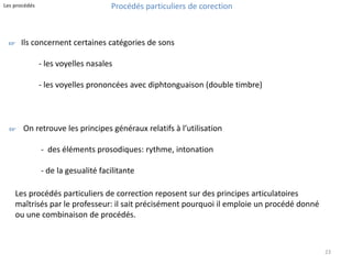 23 
Procédés particuliers de corection 
Les procédés 
Ils concernent certaines catégories de sons 
- les voyelles nasales 
- les voyelles prononcées avec diphtonguaison (double timbre) 
On retrouve les principes généraux relatifs à l’utilisation 
- des éléments prosodiques: rythme, intonation 
- de la gesualité facilitante 
☞ 
☞ 
Les procédés particuliers de correction reposent sur des principes articulatoires 
maîtrisés par le professeur: il sait précisément pourquoi il emploie un procédé donné 
ou une combinaison de procédés. 
 