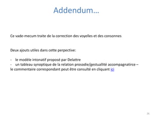 26 
Addendum… 
Ce vade-mecum traite de la correction des voyelles et des consonnes 
Deux ajouts utiles dans cette perpective: 
- le modèle intonatif proposé par Delattre 
- un tableau synoptique de la relation prosodie/gestuallité accompagnatirce – 
le commentaire correspondant peut être consulté en cliquant ici 
 