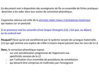 Ce document met à disposition des enseignants de fle un ensemble de fiches pratiques 
destinées à les aider dans leur action de correction phonétique. 
L’approche retenue est celle de la MÉTHODE VERBO TONALE D’INTÉGRATION PHONÉTIQUE 
qui repose sur un postulat: 
Si on prononce mal les sonorités d’une langue étrangère (L2), c’est que, au départ, 
on les entend mal 
Pouquoi? Parce qu’on est conditionné par le système sonore de sa langue maternelle 
(L1) qui agit comme une espèce de crible à travers lequel passent tous les sons de la L2 
Donc, la correction phonétique repose 
- sur une sensibilisation progressive de l’apprenant aux 
spécificités sonores de la L2 
- par l’utilisation d’un ensemble de procédures de remédiation 
- qui doivent être comprises et maîtrisées par l’enseignant 
 