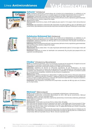 CefaximTM
(Cefalexina)
Acción: Antibiótico bactericida y antimicrobiano de la familia de los betalactámicos. La cefalexina es una
cefalosporina de primera generación con un amplio espectro de actividad contra bacterias Gram (+) y Gram (-).
Composición: Comprimidos ranurados conteniendo Cefalexina por 500 o 1000 mg de concentración.
Indicaciones:Infeccionesbacterianasdelapiel,osteoarticulares,deltractourinario,respiratorias,gastrointestinales.
Como profilaxis antes, durante y luego de las cirugías.
Uso en: Perros y Gatos.
Administración: Dosis Perros y Gatos: 20-30 mg/Kg de peso cada 8 o 12 hs según criterio del profesional
actuante.
Presentación: Caja hospitalaria conteniendo 160 comprimidos ranurados de 500 mg cada uno (20 blisters por 8
comprimidos).Cajahospitalariaconteniendo60comprimidosranuradosde1000mg(15blisterspor4comprimidos).
Cefalexina Richmond Vet (Cefalexina)
Acción: Antibiótico bactericida y antimicrobiano de la familia de los betalactámicos. La cefalexina es una
cefalosporina de primera generación con un amplio espectro de actividad contra bacterias Gram (+) y Gram (-).
Composición: Cefalexina suspensión por 250 mg cada 5 mL de concentración final de polvo reconstituido en
preparación extemporánea.
Indicaciones:Infeccionesbacterianasdelapiel,osteoarticulares,deltractourinario,respiratorias,gastrointestinales.
Como profilaxis antes, durante y luego de las cirugías.
Uso: Perros y Gatos.
Administración: Perros y Gatos. Dosis: 1 mL cada 2 Kg de peso administrado cada 8 a 12 horas según criterio del
profesional actuante.
Presentación: Suspensión en envase con dosificador oral conteniendo 39 g de polvo para preparar 60 mL de
suspensión oral extemporánea.
ClindexTM
(Clindamicina Monohidrato)
Acción: La clindamicina pertenece, junto a la lincomicina, al grupo de las lincosaminas. El espectro de acción
abarca Gram (+) anaerobios y bacteroides. Actúan inhibiendo la síntesis proteica.
Composición: Comprimidos conteniendo Clindamicina en 400 mg de concentración.
Indicaciones: Antibiótico de elección en infecciones respiratorias, de piel (Piodermias) y de hueso
(Osteomielitis). Eficaz contra la mayoría de los gérmenes Gram (+), especialmente en infecciones por cepas
susceptibles como estreptococos, neumococos, estafilococos y anaerobios. Es utilizado en prostatitis causada
por microorganismos susceptibles. Antibiótico de alta eficacia en toxoplasmosis.
Uso en: Perros y Gatos.
Administración: Las dosis orientativas son: Osteomielitis 11 mg/Kg oral cada 12 horas. Infecciones respiratorias
y piodermias 11 mg/Kg oral cada 24 hs. Prostatitis 11 mg/Kg oral cada 24 horas. ToxoplasmosisenPerros8mg/Kg cada
8 horas y en Gatos 13 mg/Kg cada 8 horas. La duración del tratamiento dependerá de la respuesta terapéutica,
la tolerancia del producto y de la patología a tratar.
Presentación: Caja hospitalaria conteniendo 40 comprimidos ranurados de 400 mg cada uno (5 blisters
por 8 comprimidos).
MetrozolTM
(Metronidazol)
Acción: El metronidazol es un nitroimidazol con propiedades antibacterianas y antiprotozoarias.
Composición: Comprimidos conteniendo Metronidazol en 250 o 500 mg de concentración. Metrozol
inyectable 5 mg/mL. Solución inyectable estéril.
Indicaciones: Bactericida sobre anaerobios, septicemias, bacteriemias, tricomonicida, amebicida, giardicida de
acción sistémica e intestinal.
Uso en: Perros y Gatos.
Administración: Comprimidos vía oral para Perros y Gatos. Dosis: 50 mg/Kg.
Para infecciones por giardias en Perros, tratamiento oral. Dosis: 15-30 mg/Kg cada 12 horas durante 5-7 días.
Para infecciones por giardias en Gatos, tratamiento oral. Dosis: 10-25 mg/Kg cada 12 horas durante 5-7 días.
Inyectable para Perros y Gatos. Dosis recomendada: es de 10 mg/Kg administrado por infusión intravenosa
lenta cada 12 hs durante 5 a 7 días.
Presentación: Caja hospitalaria conteniendo 50 comprimidos ranurados de 250 mg cada uno ( 5 blisters por 10
comprimidos). Caja hospitalaria conteniendo 40 comprimidos ranurados de 500 mg cada uno ( 5 blisters por 8
comprimidos). Metrozol Inyectable Vial por 100 mL. Solución inyectable estéril.
Para mayor información: www.richmondvet.com.ar, o contáctenos a info@richmondvet.com.ar
Centro de atención al consumidor: ventas@richmondvet.com.ar o 0810-333(RICHVET)7424.
Línea Antimicrobianos Vademecum
8
 