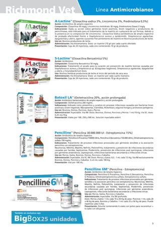 Línea Antimicrobianos
Richmond Vet
Pencilline 6MTM
(Penicilina - Estreptomicina)
Acción: Antibiótico de Amplio Espectro.
Composición: Penicilina G Procaínica, Penicilina G Benzatinica, Penicilina
G Potásica, Dihidroestreptomicina sulfato, Estreptomicina sulfato.
Indicaciones: Tratamiento de procesos infecciosos provocados por gérmenes
sensibles a la asociación penicilina con estreptomicina. Neumonías, Metritis,
Mastitis, Nefritis, Pielonefritis, tratamiento y prevención de infecciones
secundarias causadas por heridas, Septicemias, Piodermitis, prevención
de infecciones post quirúrgicas, infecciones por gérmenes anaerobicos,
Leptospirosis, infecciones bacterianas secundarias a infecciones víricas.
Uso en: Perros, Gatos, Porcinos y Caballos.
Administración: Inyectable. Vía IM profunda.
Dosis: Perros y Gatos: 1 mL cada 10 a 20 Kg de peso. Porcinos: 1 mL cada 20
a 40 Kg de peso. Bovinos y Caballos: 1 mL cada 25 a 50 Kg de peso. Puede
repetirse cada 3 días.
Presentación: Estuche conteniendo 6 viales con polvo para reconstituir +
6 viales con diluyente.
A-LactineTM
(Cloxacilina sodica 3%, Lincomicina 3%, Prednisolona 0,3%)
Acción: Antibiótico de amplio espectro
Composición: Cloxacilina 30 mg/g, Lincomicina clorhidrato 30 mg/g, Prednisolona (base) 3 mg/g.
Indicaciones: Dada su acción sobre gérmenes Gram positivos, Gram negativos y productores de
penicilinasas, está indicado para el tratamiento de la mastitis en cualquiera de sus formas, debido a
la presencia en su composición de Lincomicina - Cloxacilina Sódica (antibióticos de amplio espectro)
de probada efectividad frente a Staphylococcus aureus y epidermidis. Streptococcus agalactiae,
dysgalactiae y uberis, agentes causantes frecuentemente de mastitis en Bovinos productores de leche.
Uso en: Bovinos productores de leche.
Administración: Vía Intramamaria. Dosis: un inyector (10 gr) por cada cuarto afectado.
Presentación: Caja de 24 inyectores, cada uno conteniendo 10 gr de producto.
S-LactineTM
(Cloxacilina Benzatínica 5%)
Acción: Antibiótico.
Composición: Cloxacilina Benzatínica 50 mg/g.
Indicaciones: Tratamiento al secado para la curación y/o prevención de mastitis bovinas causadas por
Staphylococcus aureus y Streptococcus sp. (Coagulasa negativos), Streptococcus agalactiae, dysgalactiae
y uberis, y Corynebacterium bovis.
Uso: Bovinos hembras productoras de leche al inicio del período de vaca seca.
Administración: Vía Intramamaria. Dosis: un inyector por cada cuarto mamario.
Presentación: Caja de 24 inyectores, cada uno conteniendo 10 gr de producto.
Batoxil LATM
(Oxitetraciclina 20%, acción prolongada)
Acción: Antibiótico bacteriostático de amplio espectro y acción prolongada.
Composición: Oxitetraciclina 200 mg/mL .
Indicaciones: Indicado como preventivo y curativo en procesos infecciosos causados por bacterias Gram
positivas y Gram negativas, Mycoplasmas, Clamídias, Rickettsias y algunos hongos y protozoos patógenos.
Uso en: Bovinos, Ovinos, Porcinos, Aves y Perros.
Administración: Inyectable. Vía IM. Dosis: Bovinos, Ovinos, Porcinos y Perros: 1 mL/10 Kg. Vía SC. Aves:
0,25 mL/1Kg.
Presentación: Viales por 100, 250 y 500 mL. Solución inyectable estéril.
PencillineTM
(Penicilina 30.000.000 UI - Estreptomicina 15%)
Acción: Antibiótico de Amplio Espectro.
Composición: PenicilinaGProcaínica150000UI/mL,PenicilinaGBenzatínica150.000UI/mL,Dihidroestreptomicina
sulfato 150 mg/mL.
Indicaciones: Tratamiento de procesos infecciosos provocados por gérmenes sensibles a la asociación
penicilina con estreptomicina.
Neumonías, Metritis, Mastitis, Nefritis, Pielonefritis, tratamiento y prevención de infecciones secundarias
causadas por heridas, Septicemias, Piodermitis, prevención de infecciones post quirúrgicas, infecciones
por gérmenes anaerobicos, Leptospirosis, infecciones bacterianas secundarias a infecciones víricas.
Uso en: Perros, Gatos, Bovinos, Ovinos, Porcinos y Caballos.
Administración: Inyectable. Vía SC, IM. Dosis: Perros y Gatos: 0,5 - 1 mL cada 7,5 Kg. Vía IM exclusivamente
Bovinos, Ovinos, Porcinos y Caballos: 3 a 6 mL cada 100 Kg.
Presentación: Vial por 100 mL.
9
 