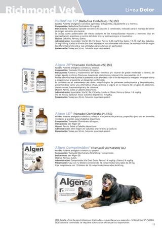 Nalbufine 10TM
(Nalbufina Clorhidrato 1%) (SC)
Acción: Potente analgésico narcótico agonista y antagonista, equipotente a la morfina.
Composición: Nalbufina Clorhidrato 10 mg/mL.
Indicaciones: Analgésico opioide narcótico de uso solo o combinado, indicado para el manejo del dolor
de origen somático y/o visceral.
Se utiliza como potenciador del efecto sedante de los tranquilizantes mayores y menores. Uso en
premedicación anestésica y control del dolor intra y post quirúrgico o traumático.
Uso en: Caballos, Perros y Gatos.
Administración: Inyectable. Vía SC, IM, EV. Dosis: Perros: 5-20 mg/10 Kg, Gatos: 7,5-15 mg/5 Kg, Caballos:
30 mg/100 Kg. Cada 6 a 8 horas (las dosis expresadas son solamente indicativas, las mismas variarán según
los diferentes protocolos y vías utilizadas para cada caso en particular).
Presentación: Viales por 20 mL. Solución inyectable estéril.
Algen 20TM
(Tramadol Clorhidrato 2%) (SC)
Acción: Potente analgésico somático y visceral.
Composición: Tramadol Clorhidrato 20 mg/mL
Indicaciones: Control y tratamiento del dolor somático y/o visceral de grado moderado a severo, de
origen agudo o crónico (fracturas, luxaciones, contusiones, osteoartritis, neuropatías, etc.).
Puede administrarse durante la premedicación anestésica con el fin de mejorar la analgesia intraoperatoria
y proporcionar al paciente un despertar confortable.
Es utilizado en el tratamiento del dolor posquirúrgico de pacientes ambulatorios y hospitalizados,
presentándose como una alternativa eficaz, práctica y segura en la mayoría de cirugías de abdomen,
mastectomías, traumatológicas y de columna.
Uso en: Perros, Gatos y Caballos deportivos.
Administración: Inyectable. Vía SC, IM, EV lenta, Epidural. Dosis: Perros y Gatos: 1-2 mg/Kg.
Vía EV lenta y Epidural. Dosis: Caballos deportivos: 1 mg/Kg.
Presentación: Viales por 20 mL. Solución inyectable estéril.
Algen LDTM
(Tramadol Clorhidrato 6%) (SC)
Acción: Potente analgésico somático y visceral. Concentración práctica y específica para uso en animales
medianos a grandes y para Caballos deportivos.
Composición: Tramadol Clorhidrato 60 mg/mL.
Indicaciones: Ver Algen 20
Uso en: Perros, Gatos y Caballos deportivos.
Administración: Idem Algen 20. Caballos: Vía EV lenta y Epidural.
Presentación: Viales por 50 mL. Solución inyectable estéril.
Algen ComprimidosTM
(Tramadol Clorhidrato) (SC)
Acción: Potente analgésico somático y visceral.
Composición: Tramadol Clorhidrato 20 & 60 mg / comprimido.
Indicaciones: Ver Algen 20
Uso en: Perros y Gatos.
Administración: Comprimidos Vía Oral. Dosis: Perros 1-4 mg/Kg y Gatos 2-4 mg/Kg.
Presentación: Caja con 12 blisters conteniendo 10 comprimidos ranurados de 20 mg.
Caja hospitalaria con 12 blisters de 10 comprimidos ranurados de 60 mg.
(RO) Receta oficial de psicotrótipos por triplicado es requerida para su expendio – SENASA Res. Nº 75/2004.
(SC) Sustancia controlada. Se requiere autorización oficial para su exportación.
11
Línea Dolor
Richmond Vet
 