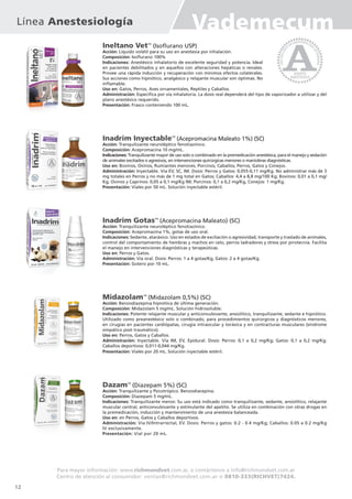 Ineltano VetTM
(Isoflurano USP)
Acción: Líquido volátil para su uso en anestesia por inhalación.
Composición: Isoflurano 100%
Indicaciones: Anestésico inhalatorio de excelente seguridad y potencia. Ideal
en pacientes debilitados y en aquellos con alteraciones hepáticas o renales.
Provee una rápida inducción y recuperación con mínimos efectos colaterales.
Sus acciones como hipnótico, analgésico y relajante muscular son óptimas. No
inflamable.
Uso en: Gatos, Perros, Aves ornamentales, Reptiles y Caballos.
Administración: Específica por vía inhalatoria. La dosis real dependerá del tipo de vaporizador a utilizar y del
plano anestésico requerido.
Presentación: Frasco conteniendo 100 mL.
Inadrim InyectableTM
(Acepromacina Maleato 1%) (SC)
Acción: Tranquilizante neuroléptico fenotiazínico.
Composición: Acepromacina 10 mg/mL.
Indicaciones: Tranquilizante mayor de uso solo o combinado en la premedicación anestésica, para el manejo y sedación
de animales excitados o agresivos, en intervenciones quirúrgicas menores o maniobras diagnósticas.
Uso en: Bovinos, Ovinos, Rumiantes menores, Porcinos, Caballos, Perros, Gatos y Conejos.
Administración: Inyectable. Vía EV, SC, IM. Dosis: Perros y Gatos: 0,055-0,11 mg/Kg. No administrar más de 3
mg totales en Perros y no más de 1 mg total en Gatos; Caballos: 4,4 a 8,8 mg/100 Kg; Bovinos: 0,01 a 0,1 mg/
Kg; Ovinos y Caprinos: 0,05 a 0,1 mg/Kg IM; Porcinos: 0,1 a 0,2 mg/Kg, Conejos: 1 mg/Kg.
Presentación: Viales por 50 mL. Solución inyectable estéril.
Inadrim GotasTM
(Acepromacina Maleato) (SC)
Acción: Tranquilizante neuroléptico fenotiazínico.
Composición: Acepromazina 1%, gotas de uso oral.
Indicaciones: Sedante, ataráxico. Uso en estados de excitación o agresividad, transporte y traslado de animales,
control del comportamiento de hembras y machos en celo, perros ladradores y stress por pirotecnia. Facilita
el manejo en intervenciones diagnósticas y terapeúticas.
Uso en: Perros y Gatos.
Administración: Vía oral. Dosis: Perros: 1 a 4 gotas/Kg, Gatos: 2 a 4 gotas/Kg.
Presentación: Gotero por 10 mL.
MidazolamTM
(Midazolam 0,5%) (SC)
Acción: Benzodiazepina hipnótica de última generación.
Composición: Midazolam 5 mg/mL. Solución hidrosoluble.
Indicaciones: Potente relajante muscular y anticonvulsivante, ansiolítico, tranquilizante, sedante e hipnótico.
Utilizado como preanestésico solo o combinado, para procedimientos quirúrgicos y diagnósticos menores,
en cirugías en pacientes cardiópatas, cirugía intraocular y toráxica y en contracturas musculares (síndrome
simpático post traumático).
Uso en: Perros, Gatos y Caballos.
Administración: Inyectable. Vía IM, EV, Epidural. Dosis: Perros: 0,1 a 0,2 mg/Kg; Gatos: 0,1 a 0,2 mg/Kg;
Caballos deportivos: 0,011-0,044 mg/Kg.
Presentación: Viales por 20 mL. Solución inyectable estéril.
DazamTM
(Diazepam 5%) (SC)
Acción: Tranquilizante y Psicotrópico. Benzodiacepina.
Composición: Diazepam 5 mg/mL.
Indicaciones: Tranquilizante menor. Su uso está indicado como tranquilizante, sedante, ansiolítico, relajante
muscular central, anticonvulsivante y estimulante del apetito. Se utiliza en combinación con otras drogas en
la premedicación, inducción y mantenimiento de una anestesia balanceada.
Uso en: en Perros, Gatos y Caballos deportivos.
Administración: Vía IV/Intrarrectal, EV. Dosis: Perros y gatos: 0.2 - 0.4 mg/Kg; Caballos: 0.05 a 0.2 mg/Kg
IV exclusivamente.
Presentación: Vial por 20 mL.
Línea Anestesiología Vademecum
Para mayor información: www.richmondvet.com.ar, o contáctenos a info@richmondvet.com.ar
Centro de atención al consumidor: ventas@richmondvet.com.ar o 0810-333(RICHVET)7424.
12
 