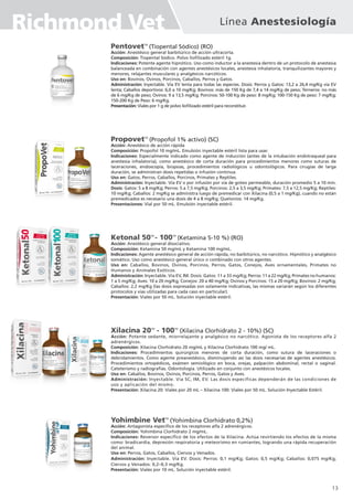 Línea Anestesiología
Richmond Vet
PentovetTM
(Tiopental Sódico) (RO)
Acción: Anestésico general barbitúrico de acción ultracorta.
Composición: Tiopental Sódico. Polvo liofilizado estéril 1g.
Indicaciones: Potente agente hipnótico. Uso como inductor a la anestesia dentro de un protocolo de anestesia
balanceada en combinación con agentes anestésicos locales, anestesia inhalatoria, tranquilizantes mayores y
menores, relajantes musculares y analgésicos narcóticos.
Uso en: Bovinos, Ovinos, Porcinos, Caballos, Perros y Gatos.
Administración: Inyectable. Vía EV lenta para todas las especies. Dosis: Perros y Gatos: 13,2 a 26,4 mg/Kg vía EV
lenta; Caballos deportivos: 6,0 a 10 mg/Kg; Bovinos: más de 150 Kg de 7,4 a 14 mg/Kg de peso; Terneros: no más
de 6 mg/Kg de peso; Ovinos: 9 a 13,5 mg/Kg; Porcinos: 50-100 Kg de peso: 8 mg/Kg; 100-150 Kg de peso: 7 mg/Kg;
150-200 Kg de Peso: 6 mg/Kg.
Presentación: Viales por 1 g de polvo liofilizado estéril para reconstituir.
PropovetTM
(Propofol 1% activo) (SC)
Acción: Anestésico de acción rápida
Composición: Propofol 10 mg/mL. Emulsión inyectable estéril lista para usar.
Indicaciones: Especialmente indicado como agente de inducción (antes de la intubación endotraqueal para
anestesia inhalatoria), como anestésico de corta duración para procedimientos menores como suturas de
laceraciones, endoscopía, biopsias, procedimientos radiológicos u odontológicos. Para cirugías de larga
duración, se administran dosis repetidas o infusión continua.
Uso en: Gatos, Perros, Caballos, Porcinos, Primates y Reptiles.
Administración: Inyectable. Vía EV o por infusión por vía de goteo permeable, duración promedio 5 a 10 min.
Dosis: Gatos: 5 a 8 mg/Kg; Perros: 5 a 7,5 mg/Kg; Porcinos: 2,5 a 3,5 mg/Kg; Primates: 7,5 a 12,5 mg/Kg; Reptiles:
10 mg/Kg; Caballos: 2 mg/Kg se administra luego de premedicar con Xilacina (0,5 a 1 mg/Kg), cuando no están
premedicados es necesario una dosis de 4 a 8 mg/Kg; Quelonios: 14 mg/Kg.
Presentaciones: Vial por 50 mL. Emulsión inyectable estéril.
Ketonal 50TM
- 100TM
(Ketamina 5-10 %) (RO)
Acción: Anestésico general disociativo.
Composición: Ketamina 50 mg/mL y Ketamina 100 mg/mL.
Indicaciones: Agente anestésico general de acción rápida, no barbitúrico, no narcótico. Hipnótico y analgésico
somático. Uso como anestésico general único o combinado con otros agentes.
Uso en: Caballos, Bovinos, Ovinos, Porcinos, Perros, Gatos, Conejos, Aves ornamentales, Primates no
Humanos y Animales Exóticos.
Administración: Inyectable. Vía EV, IM. Dosis: Gatos: 11 a 33 mg/Kg; Perros: 11 a 22 mg/Kg; Primates no humanos:
1 a 5 mg/Kg; Aves: 10 a 20 mg/Kg; Conejos: 20 a 40 mg/Kg; Ovinos y Porcinos: 15 a 20 mg/Kg; Bovinos: 2 mg/Kg;
Caballos: 2,2 mg/Kg (las dosis expresadas son solamente indicativas, las mismas variarán según los diferentes
protocolos y vías utilizadas para cada caso en particular).
Presentación: Viales por 50 mL. Solución inyectable estéril.
Xilacina 20TM
- 100TM
(Xilacina Clorhidrato 2 - 10%) (SC)
Acción: Potente sedante, miorrelajante y analgésico no narcótico. Agonista de los receptores alfa 2
adrenérgicos.
Composición: Xilacina Clorhidrato 20 mg/mL y Xilacina Clorhidrato 100 mg/ mL.
Indicaciones: Procedimientos quirúrgicos menores de corta duración, como sutura de laceraciones o
debridamientos. Como agente preanestésico, disminuyendo así las dosis necesarias de agentes anestésicos.
Procedimientos ortopédicos, exámen semiológico en boca, orejas, palpación abdominal, rectal o vaginal.
Cateterismo y radiografías. Odontología. Utilizado en conjunto con anestésicos locales.
Uso en: Caballos, Bovinos, Ovinos, Porcinos, Perros, Gatos y Aves.
Administración: Inyectable. Vía SC, IM, EV. Las dosis específicas dependerán de las condiciones de
uso y aplicación del mismo.
Presentación: Xilacina 20: Viales por 20 mL – Xilacina 100: Viales por 50 mL. Solución Inyectable Estéril.
Yohimbine VetTM
(Yohimbina Clorhidrato 0,2%)
Acción: Antagonista específico de los receptores alfa 2 adrenérgicos.
Composición: Yohimbina Clorhidrato 2 mg/mL.
Indicaciones: Reversor específico de los efectos de la Xilacina. Actúa revirtiendo los efectos de la misma
como: bradicardia, depresión respiratoria y meteorismo en rumiantes, logrando una rápida recuperación
del animal.
Uso en: Perros, Gatos, Caballos, Ciervos y Venados.
Administración: Inyectable. Vía EV. Dosis: Perros: 0,1 mg/Kg; Gatos: 0,5 mg/Kg; Caballos: 0,075 mg/Kg;
Ciervos y Venados: 0,2–0,3 mg/Kg.
Presentación: Viales por 10 mL. Solución inyectable estéril.
13
 