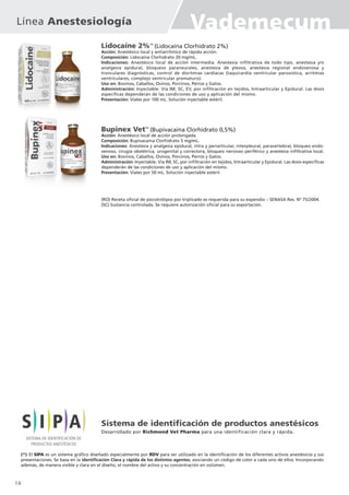 Lidocaíne 2%TM
(Lidocaína Clorhidrato 2%)
Acción: Anestésico local y antiarrítmico de rápida acción.
Composición: Lidocaína Clorhidrato 20 mg/mL.
Indicaciones: Anestésico local de acción intermedia. Anestesia infiltrativa de todo tipo, anestesia y/o
analgesia epidural, bloqueos paraneurales, anestesia de plexos, anestesia regional endovenosa y
tronculares diagnósticas, control de disritmias cardíacas (taquicardia ventricular paroxística, arritmias
ventriculares, complejo ventricular prematuro).
Uso en: Bovinos, Caballos, Ovinos, Porcinos, Perros y Gatos.
Administración: Inyectable. Vía IM, SC, EV, por infiltración en tejidos, Intraarticular y Epidural. Las dosis
específicas dependerán de las condiciones de uso y aplicación del mismo.
Presentación: Viales por 100 mL. Solución inyectable estéril.
Bupinex VetTM
(Bupivacaína Clorhidrato 0,5%)
Acción: Anestésico local de acción prolongada.
Composición: Bupivacaína Clorhidrato 5 mg/mL.
Indicaciones: Anestesia y analgesia epidural, intra y periarticular, interpleural, paravertebral, bloqueo endo-
venoso, cirugía obstétrica, urogenital y correctora, bloqueo nervioso periférico y anestesia infiltrativa local.
Uso en: Bovinos, Caballos, Ovinos, Porcinos, Perros y Gatos.
Administración: Inyectable. Vía IM, SC, por infiltración en tejidos, Intraarticular y Epidural. Las dosis específicas
dependerán de las condiciones de uso y aplicación del mismo.
Presentación: Viales por 50 mL. Solución inyectable estéril.
(*) El SIPA es un sistema gráfico diseñado especialmente por RDV para ser utilizado en la identificación de los diferentes activos anestésicos y sus
presentaciones. Se basa en la identificación Clara y rápida de los distintos agentes, asociando un código de color a cada uno de ellos. Incorporando
además, de manera visible y clara en el diseño, el nombre del activo y su concentración en volúmen.
(RO) Receta oficial de psicotrótipos por triplicado es requerida para su expendio – SENASA Res. Nº 75/2004.
(SC) Sustancia controlada. Se requiere autorización oficial para su exportación.
Sistema de identificación de productos anestésicos
Desarrollado por Richmond Vet Pharma para una identificación clara y rápida.
14
Línea Anestesiología Vademecum
 
