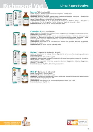 IneranTM
(Occitocina 10 )
Acción: Occitócica. Hormona sintética sin acción vasopresora ni antidiurética.
Composición: Occitocina 10 UI/mL.
Indicaciones: Inducción del parto, inercia uterina, retención de placenta, contracción y rehabilitación
uterina, piómetra y estimulación de bajada de la leche.
Uso en: Caballos, Bovinos, Ovinos, Porcinos, Perros y Gatos hembra.
Administración: Inyectable. Vía IM, EV. Dosis totales de referencia uso obstétrico: Perros: 5 a 25 Ul, Gatos: 5
a 10 Ul, Bovinos: 75 a 100 Ul, Caballos: 75 a 150 UI, Porcinos: 30 a 50 Ul, Ovinos: 30 a 50 Ul.
Presentación: Viales por 50 y 100 mL. Solución inyectable estéril.
Cronovet 2TM
(D-Cloprostenol)
Acción: Luteolítico (Prostaglandina sintética). Provoca la regresión morfológica y funcional del cuerpo lúteo.
Composición: D-Cloprostenol 75 µg/mL.
Indicaciones: Agente luteolítico que provoca la regresión morfológica y funcional del cuerpo lúteo
(luteólisis). En programas de reproducción: como sincronizador de celos en vacas, vaquillonas y ovejas.
Como terapéutico: expulsión de fetos momificados, piómetra, inducción del parto en cerdas.
Uso en: Bovinos, Porcinos y Ovinos.
Administración: Inyectable. Vía IM. Uso terapéutico: Bovinos: 150 µg totales, Porcinos: 75 µg totales,
Ovinos: 38 µg totales.
Presentación: Vial por 20 mL. Solución inyectable estéril.
RelineTM
(Acetato de Buserelina 4 µg/mL)
Acción: La buserelina es un análogo sintético (agonista) de la hormona liberadora de gonadotropina
hipotalámica (GnRH).
Composición: Acetato de Buserelina 4 µg/mL.
Indicaciones: La Buserelina se indica para el tratamiento de quistes ováricos y sincronización de la ovulación.
Uso en: Bovinos, Caballos y Conejas.
Administración: Inyectable. Vía IM. Uso terapéutico. Bovinos: 16 µg totales, Caballos: 40 µg totales,
Conejas: 0,8 µg totales.
Presentación: Víal por 20 y 50 mL. Solución inyectable estéril.
Diol BTM
(Benzoato de Estradiol)
Acción: Sincronizador e inductor de celo.
Composición: Benzoato de estradiol 1 mg|mL
Indicaciones: Tratamiento de celo silencioso y anestro postparto en bovinos. Complemento en la sincronización
e inducción de celo, con progestágenos: IATF.
Uso en: Bovinos.
Administración: Inyectable. Vía IM. Sincronización y anestro: 3 mg, Celo: 2 mg.
Presentación: Vial por 50 y 100 mL.
15
Línea Reproductiva
Richmond Vet
CONSULTE SIEMPRE A SU
MÉDICO VETERINARIO
 