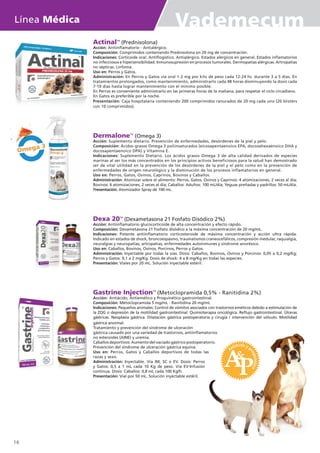 ActinalTM
(Prednisolona)
Acción: Antiinflamatorio - Antialérgico.
Composición: Comprimidos conteniendo Prednisolona en 20 mg de concentración.
Indicaciones: Corticoide oral. Antiflogístico. Antialérgico. Estados alérgicos en general. Estados inflamatorios
no infecciosos e hipersensibilidad. Inmunosupresión en procesos tumorales. Dermopatías alérgicas. Artropatías
no sépticas. Linfoma.
Uso en: Perros y Gatos.
Administración: En Perros y Gatos vía oral 1-2 mg por kilo de peso cada 12-24 hs. durante 3 a 5 días. En
tratamientos prolongados, como mantenimiento, administrarlo cada 48 horas disminuyendo la dosis cada
7-10 días hasta lograr mantenimiento con el mínimo posible.
En Perros es conveniente administrarlo en las primeras horas de la mañana, para respetar el ciclo circadiano.
En Gatos es preferible por la noche.
Presentación: Caja hospitalaria conteniendo 200 comprimidos ranurados de 20 mg cada uno (20 blisters
con 10 comprimidos).
DermaloneTM
(Omega 3)
Acción: Suplemento dietario. Prevención de enfermedades, desórdenes de la piel y pelo.
Composición: Ácidos grasos Omega 3 poliinsaturados (eicosapentaenoico EPA, docosahexaenoico DHA y
docosapentaenoico DPA) y Vitamina E.
Indicaciones: Suplemento Dietario. Los ácidos grasos Omega 3 de alta calidad derivados de especies
marinas al ser los más concentrados en los principios activos beneficiosos para la salud han demostrado
ser de vital utilidad en la prevención de los desórdenes de la piel y el pelo como en la prevención de
enfermedades de origen neurológico y la disminución de los procesos inflamatorios en general.
Uso en: Perros, Gatos, Ovinos, Caprinos, Bovinos y Caballos.
Administración: Atomizar sobre el alimento: Perros, Gatos, Ovinos y Caprinos: 4 atomizaciones, 2 veces al día;
Bovinos: 6 atomizaciones, 2 veces al día; Caballos: Adultos: 100 mL/día; Yeguas preñadas y padrillos: 50 mL/día.
Presentación: Atomizador Spray de 100 mL.
Dexa 20TM
(Dexametasona 21 Fosfato Disódico 2%)
Acción: Antiinflamatorio glucocorticoide de alta concentración y efecto rápido.
Composición: Dexametasona 21 Fosfato disódico a la máxima concentración de 20 mg/mL.
Indicaciones: Potente antiinflamatorio corticosteroide de máxima concentración y acción ultra rápida.
Indicado en estados de shock, broncoespasmo, traumatismos craneocefálicos, compresión medular, raquialgia,
neuralgias y neuropatías, artropatías, enfermedades autoinmunes y síndrome anoréxico.
Uso en: Caballos, Bovinos, Ovinos, Porcinos, Perros y Gatos.
Administración: Inyectable por todas la vías. Dosis: Caballos, Bovinos, Ovinos y Porcinos: 0,05 a 0,2 mg/Kg;
Perros y Gatos: 0,1 a 2 mg/Kg. Dosis de shock: 4 a 8 mg/Kg en todas las especies.
Presentación: Viales por 20 mL. Solución inyectable estéril.
Gastrine InjectionTM
(Metoclopramida 0,5% - Ranitidina 2%)
Acción: Antiácido, Antiemético y Proquinético gastrointestinal.
Composición: Metoclopramida 5 mg/mL - Ranitidina 20 mg/mL
Indicaciones: Pequeños animales: Control de vómitos asociados con trastornos eméticos debido a estimulación de
la ZQG o depresión de la motilidad gastrointestinal. Quimioterapia oncológica. Reflujo gastrointestinal. Úlceras
gástricas. Neoplasia gástrica. Dilatación gástrica postoperatoria y cirugía / intervención del vólvulo. Motilidad
Omega 3
gástrica anormal.
Tratamiento y prevención del síndrome de ulceración
gástrica causado por una variedad de trastornos, antiinflamatorios
no esteroides (AINE) y uremia.
Caballos deportivos: Aumento del vaciado gástrico postoperatorio.
Prevención del síndrome de ulceración gástrica equina.
Uso en: Perros, Gatos y Caballos deportivos de todas las
razas y sexo.
Administración: Inyectable. Vía IM, SC o EV. Dosis: Perros
y Gatos: 0,5 a 1 mL cada 10 Kg de peso. Vía EV-Infusión
continua. Dosis: Caballos: 0,8 mL cada 100 Kg/h.
Presentación: Vial por 50 mL. Solución inyectable estéril.
Línea Médica Vademecum
16
 