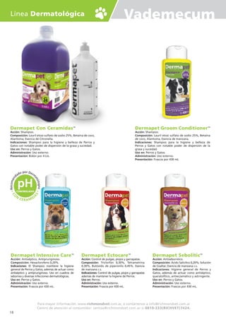 Vademecum
Dermapet Groom ConditionerTM
Acción: Shampoo.
Composición: Lauril etoxi sulfato de sodio 25%, Betaína
de coco, Alantoína, Esencia de manzana.
Indicaciones: Shampoo para la higiene y belleza de
Perros y Gatos con notable poder de dispersión de la
grasa y suciedad.
Uso en: Perros y Gatos.
Administración: Uso externo.
Presentación: Frascos por 430 mL
Dermapet EctocareTM
Acción: Control de pulgas, piojos y garrapatas.
Composición: Triclorfón 0,30%, Tetrametrina
0,30%, Butóxido de piperonilo 0,45%. Esencia
de manzana c.s.
Indicaciones: Control de pulgas, piojos y garrapatas
además de mantener la higiene de Perros.
Uso en: Perros.
Administración: Uso externo.
Presentación: Frascos por 430 mL.
Dermapet Intensive CareTM
Acción: Antiséptico, Antipruriginoso.
Composición: Hexaclorofeno 0,20%.
Indicaciones: El Shampoo mantiene la higiene
general de Perros y Gatos, además de actuar como
antiséptico y antipruriginoso. Uso en cuadros de
seborrea y diversas infecciones dermatológicas.
Uso en: Perros y Gatos.
Administración: Uso externo.
Presentación: Frascos por 430 mL.
Dermapet SeboliticTM
Acción: Antiseborreico.
Composición: Ácido Salicílico 0,20%; Solución
de Coaltar; Esencia de manzana c.s.
Indicaciones: Higiene general de Perros y
Gatos, además de actuar como antiséptico,
queratolÍtico, antieczemático y astringente.
Uso en: Perros y Gatos.
Administración: Uso externo.
Presentación: Frascos por 430 mL.
Línea Dermatológica
Para mayor información: www.richmondvet.com.ar, o contáctenos a info@richmondvet.com.ar
Centro de atención al consumidor: ventas@richmondvet.com.ar o 0810-333(RICHVET)7424.
Dermapet Con CeramidasTM
Acción: Shampoo.
Composición: Lauril etoxi sulfato de sodio 25%, Betaína de coco,
Alantoína, Esencia de Citronella.
Indicaciones: Shampoo para la higiene y belleza de Perros y
Gatos con notable poder de dispersión de la grasa y suciedad.
Uso en: Perros y Gatos.
Administración: Uso externo.
Presentación: Bidón por 4 Lts.
18
 